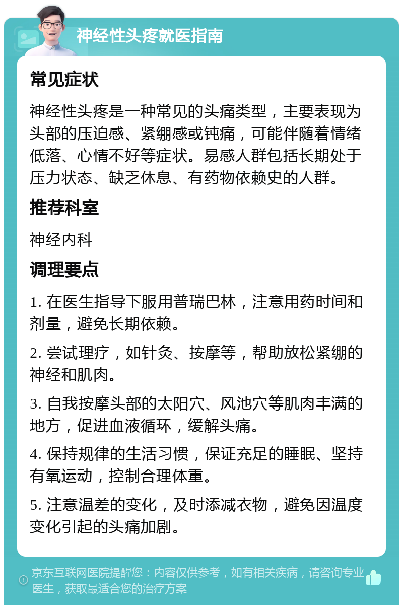 神经性头疼就医指南 常见症状 神经性头疼是一种常见的头痛类型，主要表现为头部的压迫感、紧绷感或钝痛，可能伴随着情绪低落、心情不好等症状。易感人群包括长期处于压力状态、缺乏休息、有药物依赖史的人群。 推荐科室 神经内科 调理要点 1. 在医生指导下服用普瑞巴林，注意用药时间和剂量，避免长期依赖。 2. 尝试理疗，如针灸、按摩等，帮助放松紧绷的神经和肌肉。 3. 自我按摩头部的太阳穴、风池穴等肌肉丰满的地方，促进血液循环，缓解头痛。 4. 保持规律的生活习惯，保证充足的睡眠、坚持有氧运动，控制合理体重。 5. 注意温差的变化，及时添减衣物，避免因温度变化引起的头痛加剧。