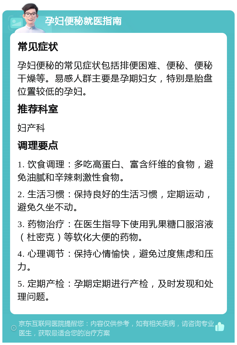 孕妇便秘就医指南 常见症状 孕妇便秘的常见症状包括排便困难、便秘、便秘干燥等。易感人群主要是孕期妇女，特别是胎盘位置较低的孕妇。 推荐科室 妇产科 调理要点 1. 饮食调理：多吃高蛋白、富含纤维的食物，避免油腻和辛辣刺激性食物。 2. 生活习惯：保持良好的生活习惯，定期运动，避免久坐不动。 3. 药物治疗：在医生指导下使用乳果糖口服溶液（杜密克）等软化大便的药物。 4. 心理调节：保持心情愉快，避免过度焦虑和压力。 5. 定期产检：孕期定期进行产检，及时发现和处理问题。