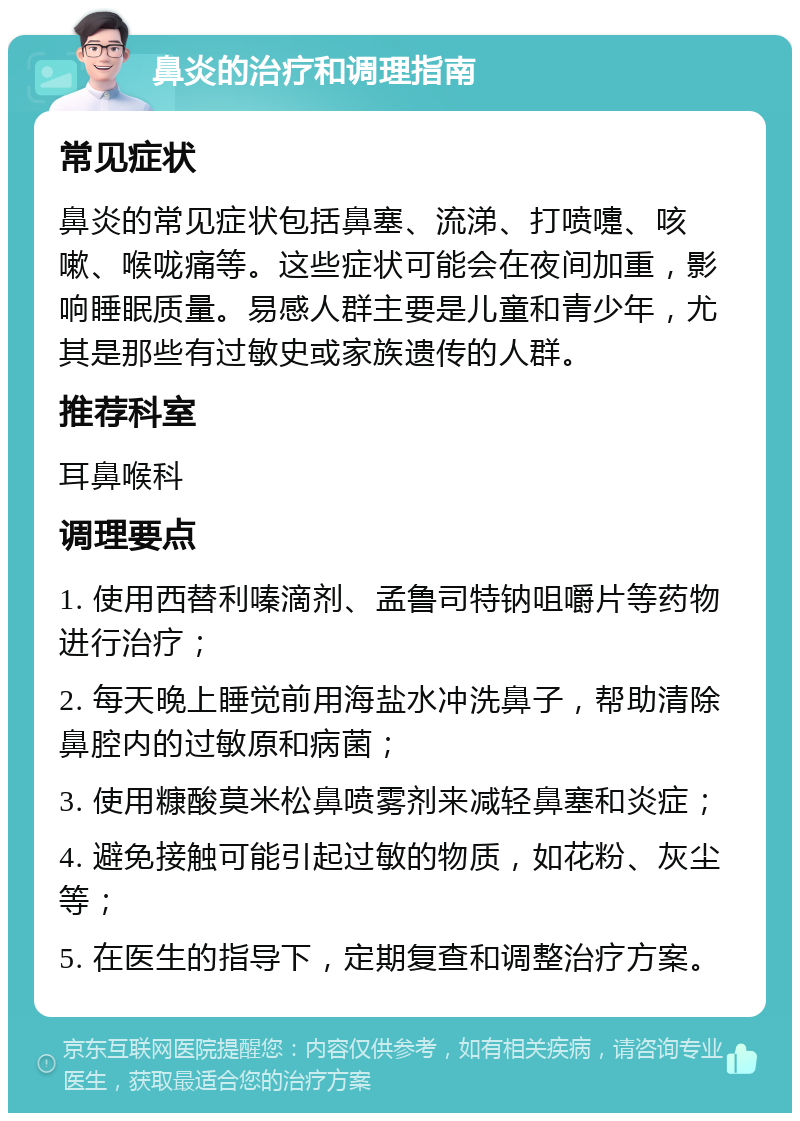 鼻炎的治疗和调理指南 常见症状 鼻炎的常见症状包括鼻塞、流涕、打喷嚏、咳嗽、喉咙痛等。这些症状可能会在夜间加重，影响睡眠质量。易感人群主要是儿童和青少年，尤其是那些有过敏史或家族遗传的人群。 推荐科室 耳鼻喉科 调理要点 1. 使用西替利嗪滴剂、孟鲁司特钠咀嚼片等药物进行治疗； 2. 每天晚上睡觉前用海盐水冲洗鼻子，帮助清除鼻腔内的过敏原和病菌； 3. 使用糠酸莫米松鼻喷雾剂来减轻鼻塞和炎症； 4. 避免接触可能引起过敏的物质，如花粉、灰尘等； 5. 在医生的指导下，定期复查和调整治疗方案。