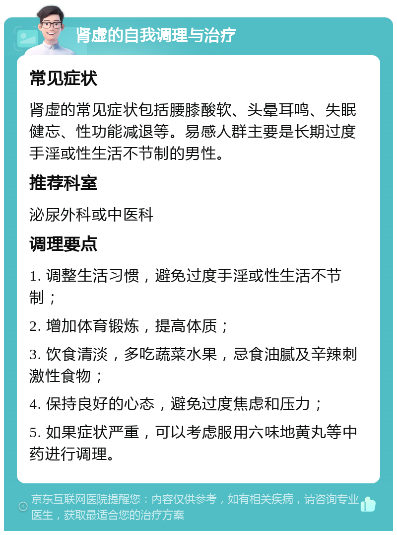 肾虚的自我调理与治疗 常见症状 肾虚的常见症状包括腰膝酸软、头晕耳鸣、失眠健忘、性功能减退等。易感人群主要是长期过度手淫或性生活不节制的男性。 推荐科室 泌尿外科或中医科 调理要点 1. 调整生活习惯，避免过度手淫或性生活不节制； 2. 增加体育锻炼，提高体质； 3. 饮食清淡，多吃蔬菜水果，忌食油腻及辛辣刺激性食物； 4. 保持良好的心态，避免过度焦虑和压力； 5. 如果症状严重，可以考虑服用六味地黄丸等中药进行调理。