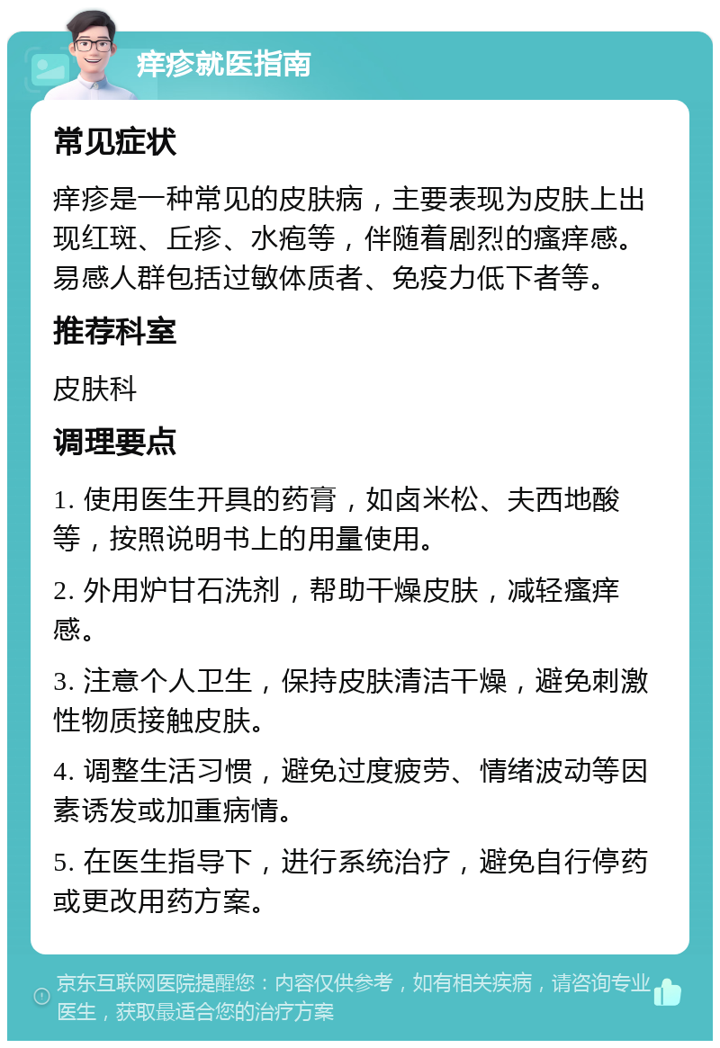 痒疹就医指南 常见症状 痒疹是一种常见的皮肤病，主要表现为皮肤上出现红斑、丘疹、水疱等，伴随着剧烈的瘙痒感。易感人群包括过敏体质者、免疫力低下者等。 推荐科室 皮肤科 调理要点 1. 使用医生开具的药膏，如卤米松、夫西地酸等，按照说明书上的用量使用。 2. 外用炉甘石洗剂，帮助干燥皮肤，减轻瘙痒感。 3. 注意个人卫生，保持皮肤清洁干燥，避免刺激性物质接触皮肤。 4. 调整生活习惯，避免过度疲劳、情绪波动等因素诱发或加重病情。 5. 在医生指导下，进行系统治疗，避免自行停药或更改用药方案。