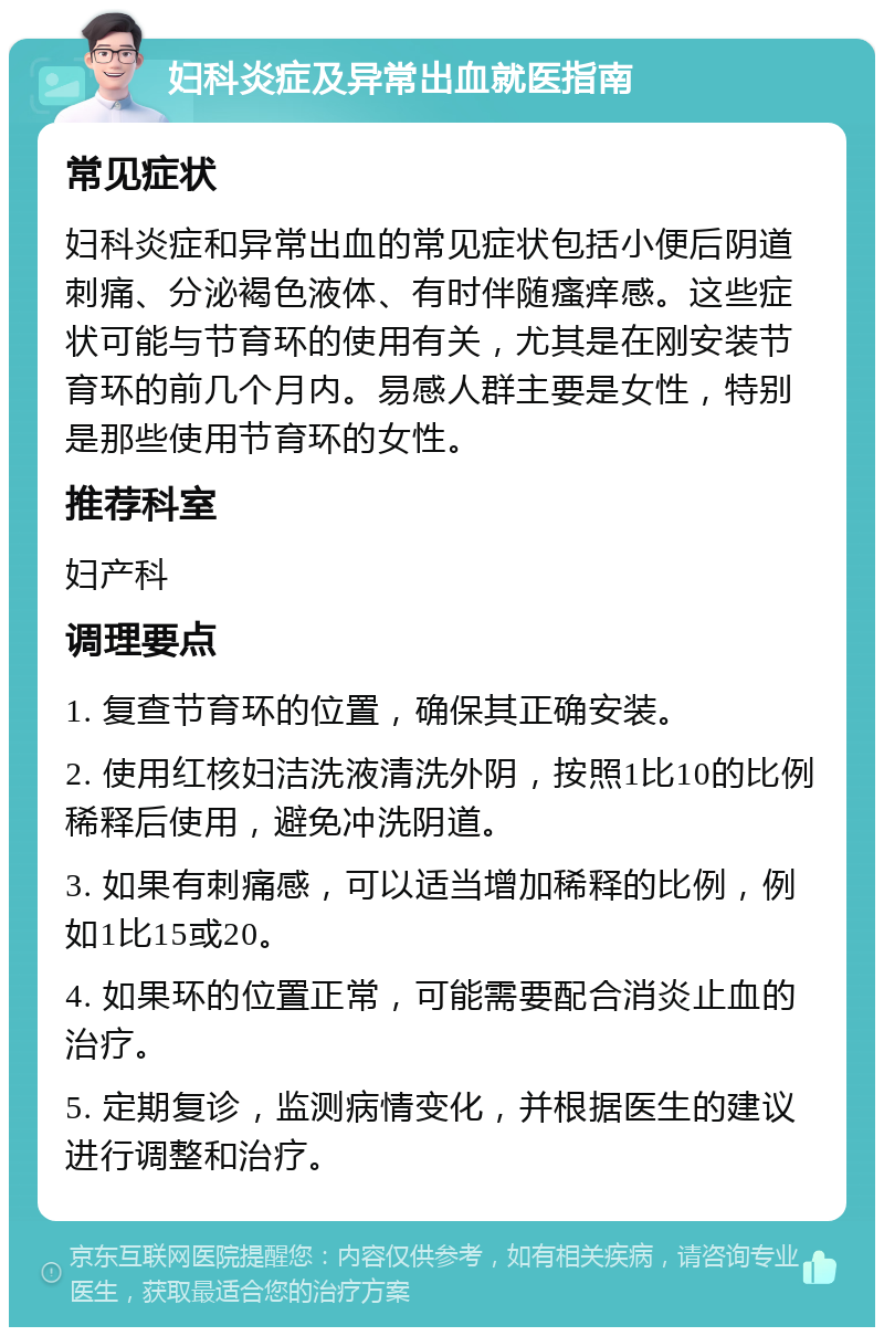 妇科炎症及异常出血就医指南 常见症状 妇科炎症和异常出血的常见症状包括小便后阴道刺痛、分泌褐色液体、有时伴随瘙痒感。这些症状可能与节育环的使用有关，尤其是在刚安装节育环的前几个月内。易感人群主要是女性，特别是那些使用节育环的女性。 推荐科室 妇产科 调理要点 1. 复查节育环的位置，确保其正确安装。 2. 使用红核妇洁洗液清洗外阴，按照1比10的比例稀释后使用，避免冲洗阴道。 3. 如果有刺痛感，可以适当增加稀释的比例，例如1比15或20。 4. 如果环的位置正常，可能需要配合消炎止血的治疗。 5. 定期复诊，监测病情变化，并根据医生的建议进行调整和治疗。