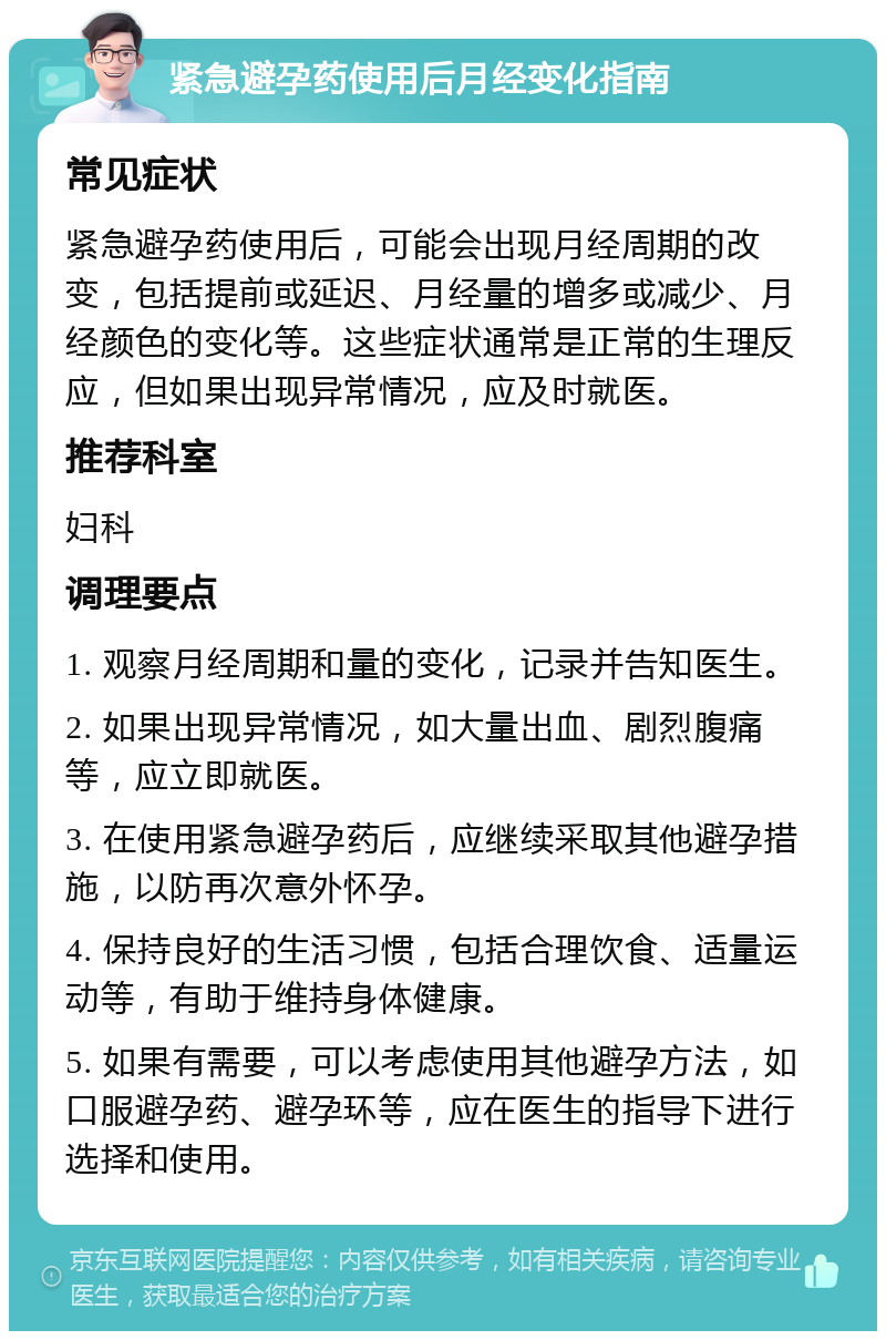 紧急避孕药使用后月经变化指南 常见症状 紧急避孕药使用后，可能会出现月经周期的改变，包括提前或延迟、月经量的增多或减少、月经颜色的变化等。这些症状通常是正常的生理反应，但如果出现异常情况，应及时就医。 推荐科室 妇科 调理要点 1. 观察月经周期和量的变化，记录并告知医生。 2. 如果出现异常情况，如大量出血、剧烈腹痛等，应立即就医。 3. 在使用紧急避孕药后，应继续采取其他避孕措施，以防再次意外怀孕。 4. 保持良好的生活习惯，包括合理饮食、适量运动等，有助于维持身体健康。 5. 如果有需要，可以考虑使用其他避孕方法，如口服避孕药、避孕环等，应在医生的指导下进行选择和使用。