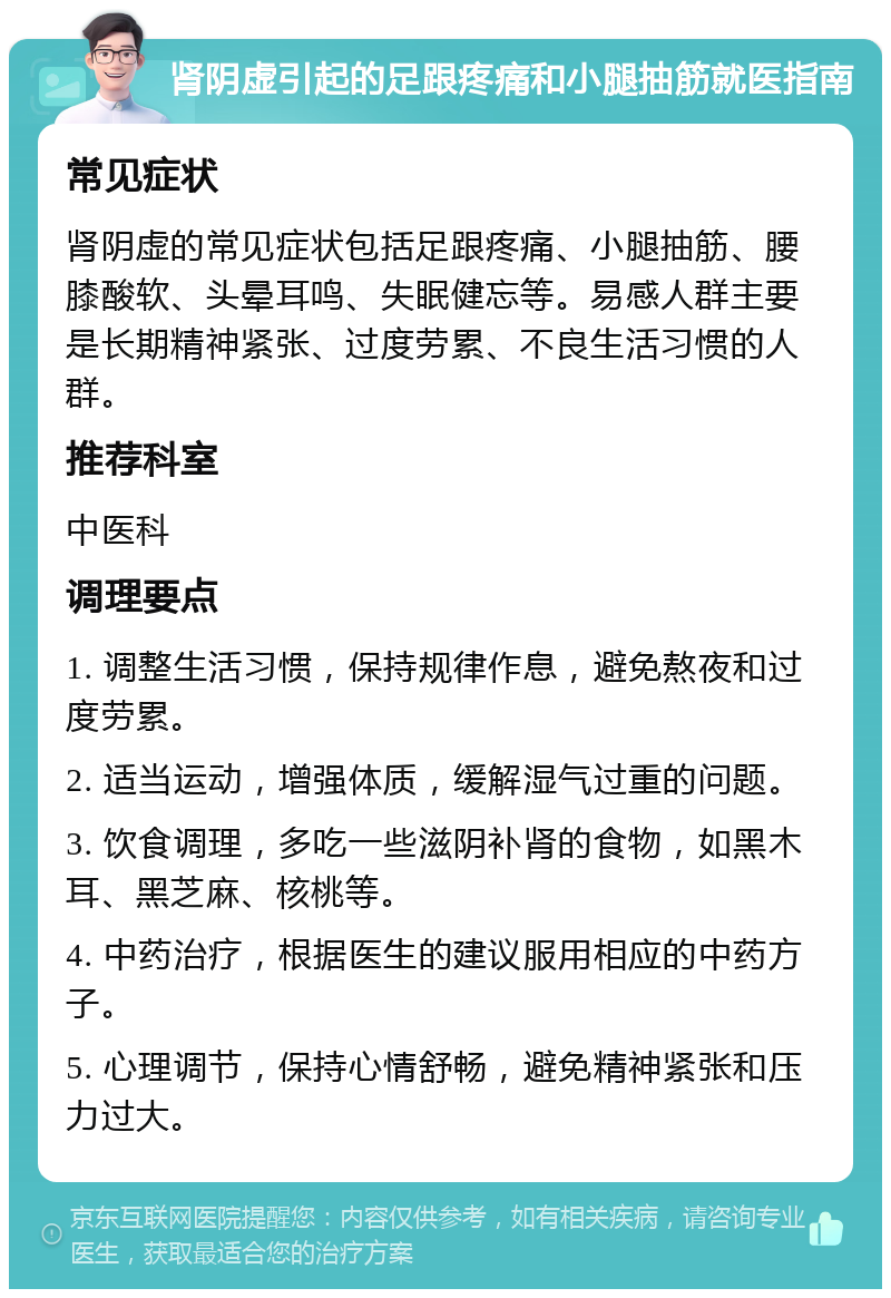 肾阴虚引起的足跟疼痛和小腿抽筋就医指南 常见症状 肾阴虚的常见症状包括足跟疼痛、小腿抽筋、腰膝酸软、头晕耳鸣、失眠健忘等。易感人群主要是长期精神紧张、过度劳累、不良生活习惯的人群。 推荐科室 中医科 调理要点 1. 调整生活习惯，保持规律作息，避免熬夜和过度劳累。 2. 适当运动，增强体质，缓解湿气过重的问题。 3. 饮食调理，多吃一些滋阴补肾的食物，如黑木耳、黑芝麻、核桃等。 4. 中药治疗，根据医生的建议服用相应的中药方子。 5. 心理调节，保持心情舒畅，避免精神紧张和压力过大。