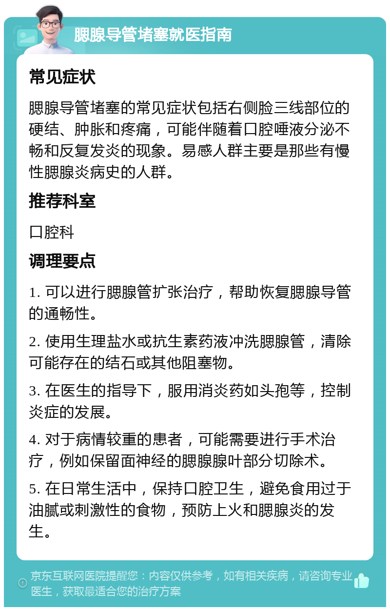 腮腺导管堵塞就医指南 常见症状 腮腺导管堵塞的常见症状包括右侧脸三线部位的硬结、肿胀和疼痛，可能伴随着口腔唾液分泌不畅和反复发炎的现象。易感人群主要是那些有慢性腮腺炎病史的人群。 推荐科室 口腔科 调理要点 1. 可以进行腮腺管扩张治疗，帮助恢复腮腺导管的通畅性。 2. 使用生理盐水或抗生素药液冲洗腮腺管，清除可能存在的结石或其他阻塞物。 3. 在医生的指导下，服用消炎药如头孢等，控制炎症的发展。 4. 对于病情较重的患者，可能需要进行手术治疗，例如保留面神经的腮腺腺叶部分切除术。 5. 在日常生活中，保持口腔卫生，避免食用过于油腻或刺激性的食物，预防上火和腮腺炎的发生。