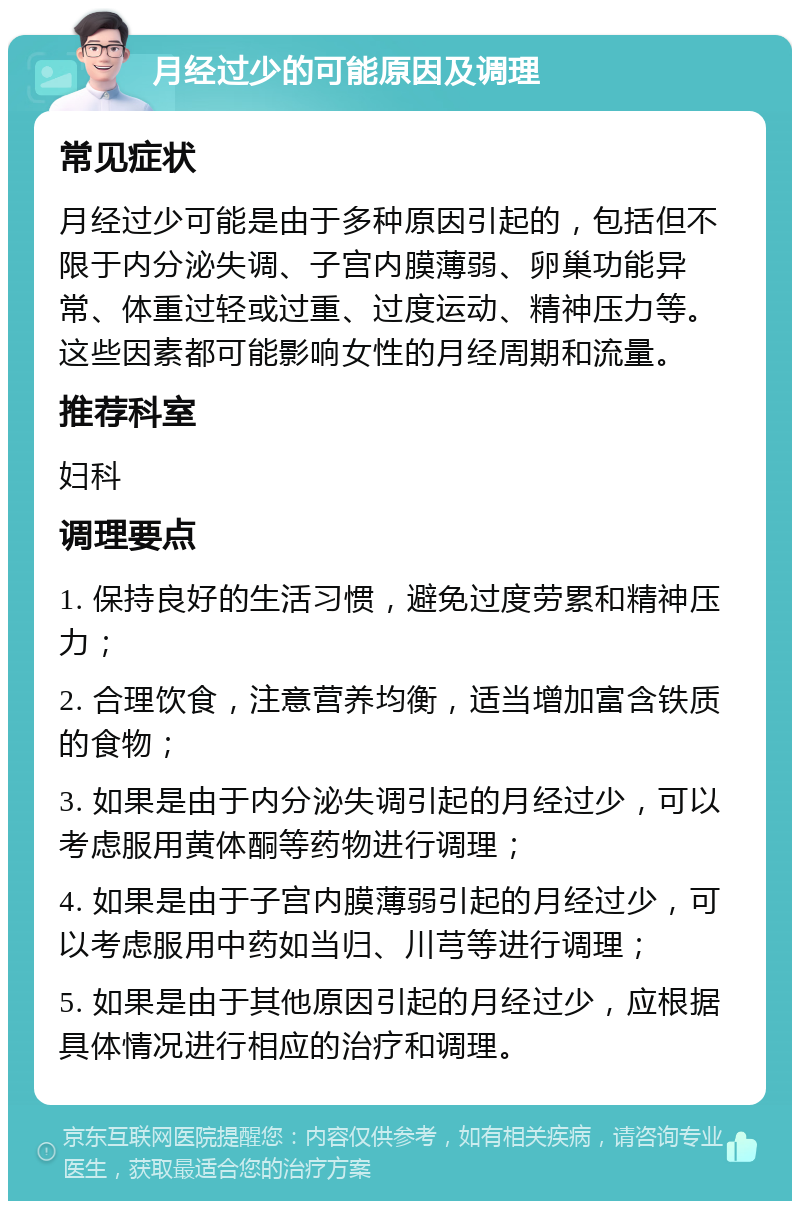 月经过少的可能原因及调理 常见症状 月经过少可能是由于多种原因引起的，包括但不限于内分泌失调、子宫内膜薄弱、卵巢功能异常、体重过轻或过重、过度运动、精神压力等。这些因素都可能影响女性的月经周期和流量。 推荐科室 妇科 调理要点 1. 保持良好的生活习惯，避免过度劳累和精神压力； 2. 合理饮食，注意营养均衡，适当增加富含铁质的食物； 3. 如果是由于内分泌失调引起的月经过少，可以考虑服用黄体酮等药物进行调理； 4. 如果是由于子宫内膜薄弱引起的月经过少，可以考虑服用中药如当归、川芎等进行调理； 5. 如果是由于其他原因引起的月经过少，应根据具体情况进行相应的治疗和调理。