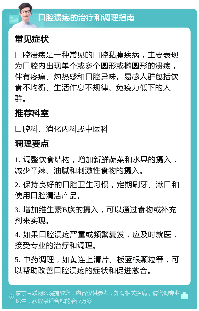 口腔溃疡的治疗和调理指南 常见症状 口腔溃疡是一种常见的口腔黏膜疾病，主要表现为口腔内出现单个或多个圆形或椭圆形的溃疡，伴有疼痛、灼热感和口腔异味。易感人群包括饮食不均衡、生活作息不规律、免疫力低下的人群。 推荐科室 口腔科、消化内科或中医科 调理要点 1. 调整饮食结构，增加新鲜蔬菜和水果的摄入，减少辛辣、油腻和刺激性食物的摄入。 2. 保持良好的口腔卫生习惯，定期刷牙、漱口和使用口腔清洁产品。 3. 增加维生素B族的摄入，可以通过食物或补充剂来实现。 4. 如果口腔溃疡严重或频繁复发，应及时就医，接受专业的治疗和调理。 5. 中药调理，如黄连上清片、板蓝根颗粒等，可以帮助改善口腔溃疡的症状和促进愈合。