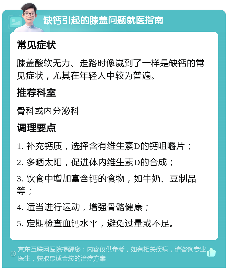 缺钙引起的膝盖问题就医指南 常见症状 膝盖酸软无力、走路时像崴到了一样是缺钙的常见症状，尤其在年轻人中较为普遍。 推荐科室 骨科或内分泌科 调理要点 1. 补充钙质，选择含有维生素D的钙咀嚼片； 2. 多晒太阳，促进体内维生素D的合成； 3. 饮食中增加富含钙的食物，如牛奶、豆制品等； 4. 适当进行运动，增强骨骼健康； 5. 定期检查血钙水平，避免过量或不足。