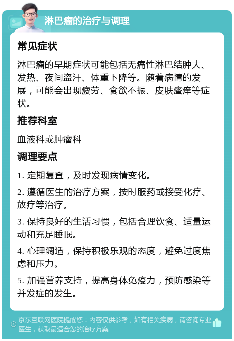 淋巴瘤的治疗与调理 常见症状 淋巴瘤的早期症状可能包括无痛性淋巴结肿大、发热、夜间盗汗、体重下降等。随着病情的发展，可能会出现疲劳、食欲不振、皮肤瘙痒等症状。 推荐科室 血液科或肿瘤科 调理要点 1. 定期复查，及时发现病情变化。 2. 遵循医生的治疗方案，按时服药或接受化疗、放疗等治疗。 3. 保持良好的生活习惯，包括合理饮食、适量运动和充足睡眠。 4. 心理调适，保持积极乐观的态度，避免过度焦虑和压力。 5. 加强营养支持，提高身体免疫力，预防感染等并发症的发生。