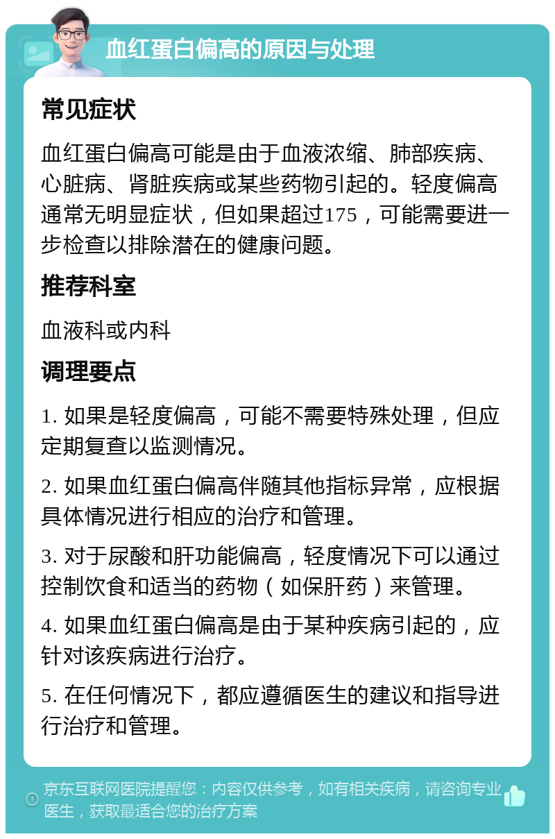 血红蛋白偏高的原因与处理 常见症状 血红蛋白偏高可能是由于血液浓缩、肺部疾病、心脏病、肾脏疾病或某些药物引起的。轻度偏高通常无明显症状，但如果超过175，可能需要进一步检查以排除潜在的健康问题。 推荐科室 血液科或内科 调理要点 1. 如果是轻度偏高，可能不需要特殊处理，但应定期复查以监测情况。 2. 如果血红蛋白偏高伴随其他指标异常，应根据具体情况进行相应的治疗和管理。 3. 对于尿酸和肝功能偏高，轻度情况下可以通过控制饮食和适当的药物（如保肝药）来管理。 4. 如果血红蛋白偏高是由于某种疾病引起的，应针对该疾病进行治疗。 5. 在任何情况下，都应遵循医生的建议和指导进行治疗和管理。