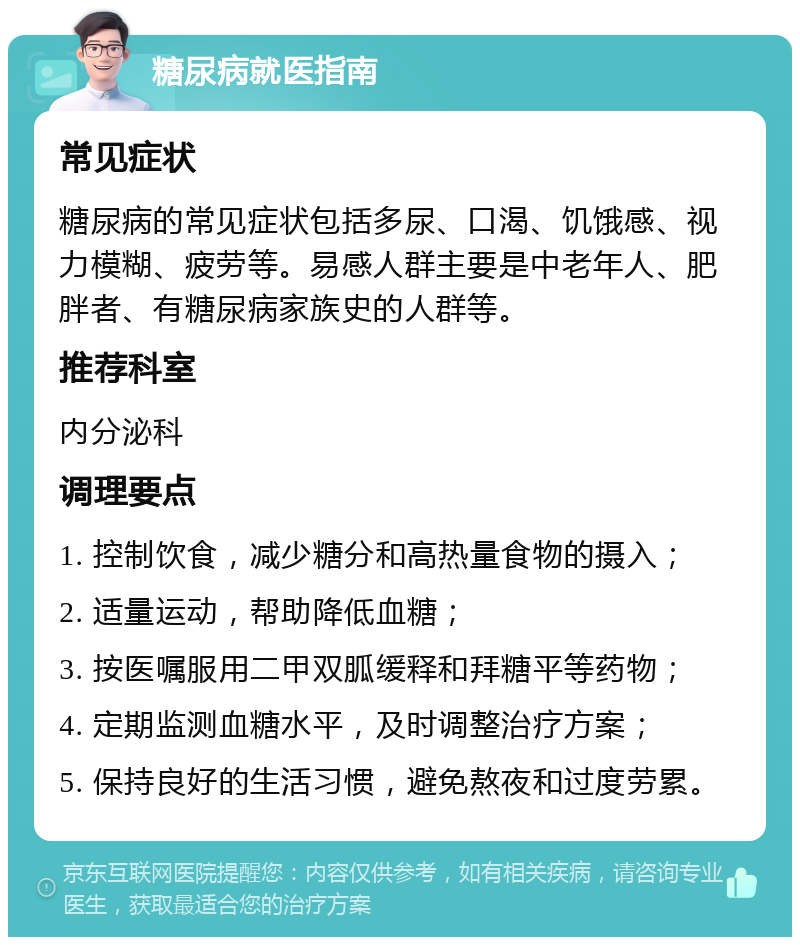 糖尿病就医指南 常见症状 糖尿病的常见症状包括多尿、口渴、饥饿感、视力模糊、疲劳等。易感人群主要是中老年人、肥胖者、有糖尿病家族史的人群等。 推荐科室 内分泌科 调理要点 1. 控制饮食，减少糖分和高热量食物的摄入； 2. 适量运动，帮助降低血糖； 3. 按医嘱服用二甲双胍缓释和拜糖平等药物； 4. 定期监测血糖水平，及时调整治疗方案； 5. 保持良好的生活习惯，避免熬夜和过度劳累。