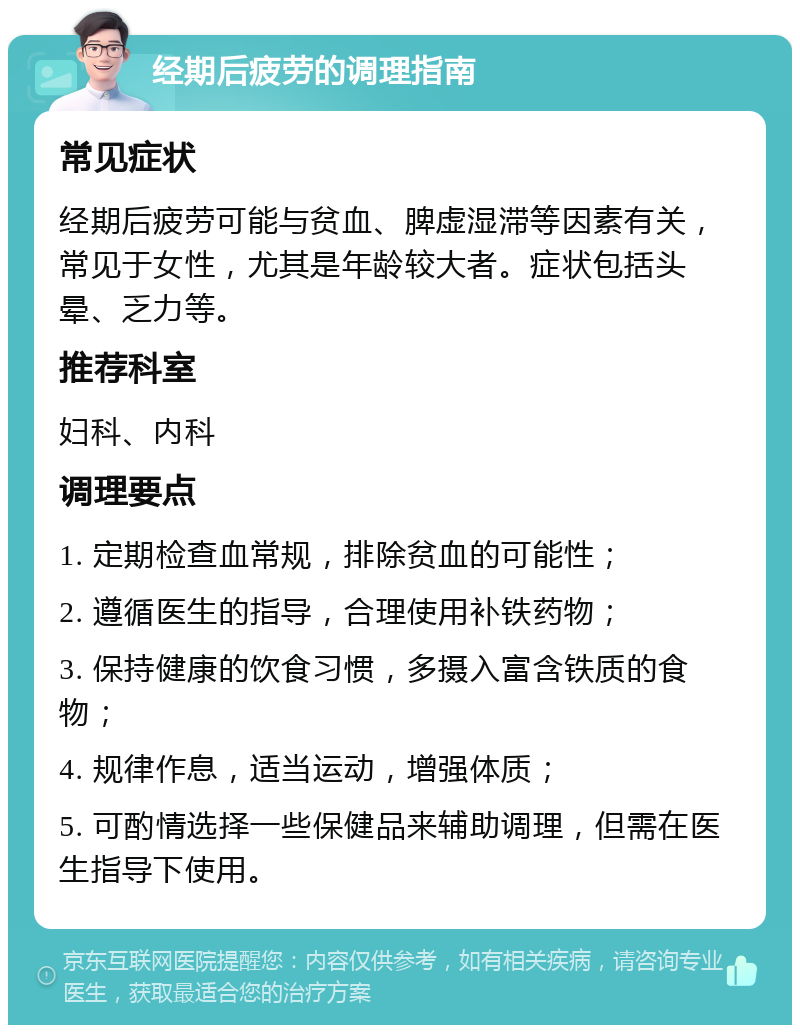 经期后疲劳的调理指南 常见症状 经期后疲劳可能与贫血、脾虚湿滞等因素有关，常见于女性，尤其是年龄较大者。症状包括头晕、乏力等。 推荐科室 妇科、内科 调理要点 1. 定期检查血常规，排除贫血的可能性； 2. 遵循医生的指导，合理使用补铁药物； 3. 保持健康的饮食习惯，多摄入富含铁质的食物； 4. 规律作息，适当运动，增强体质； 5. 可酌情选择一些保健品来辅助调理，但需在医生指导下使用。