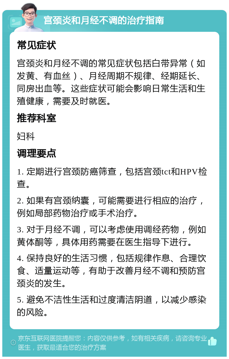 宫颈炎和月经不调的治疗指南 常见症状 宫颈炎和月经不调的常见症状包括白带异常（如发黄、有血丝）、月经周期不规律、经期延长、同房出血等。这些症状可能会影响日常生活和生殖健康，需要及时就医。 推荐科室 妇科 调理要点 1. 定期进行宫颈防癌筛查，包括宫颈tct和HPV检查。 2. 如果有宫颈纳囊，可能需要进行相应的治疗，例如局部药物治疗或手术治疗。 3. 对于月经不调，可以考虑使用调经药物，例如黄体酮等，具体用药需要在医生指导下进行。 4. 保持良好的生活习惯，包括规律作息、合理饮食、适量运动等，有助于改善月经不调和预防宫颈炎的发生。 5. 避免不洁性生活和过度清洁阴道，以减少感染的风险。