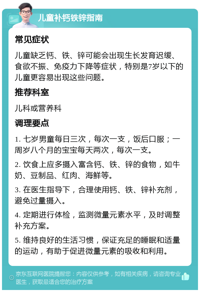 儿童补钙铁锌指南 常见症状 儿童缺乏钙、铁、锌可能会出现生长发育迟缓、食欲不振、免疫力下降等症状，特别是7岁以下的儿童更容易出现这些问题。 推荐科室 儿科或营养科 调理要点 1. 七岁男童每日三次，每次一支，饭后口服；一周岁八个月的宝宝每天两次，每次一支。 2. 饮食上应多摄入富含钙、铁、锌的食物，如牛奶、豆制品、红肉、海鲜等。 3. 在医生指导下，合理使用钙、铁、锌补充剂，避免过量摄入。 4. 定期进行体检，监测微量元素水平，及时调整补充方案。 5. 维持良好的生活习惯，保证充足的睡眠和适量的运动，有助于促进微量元素的吸收和利用。