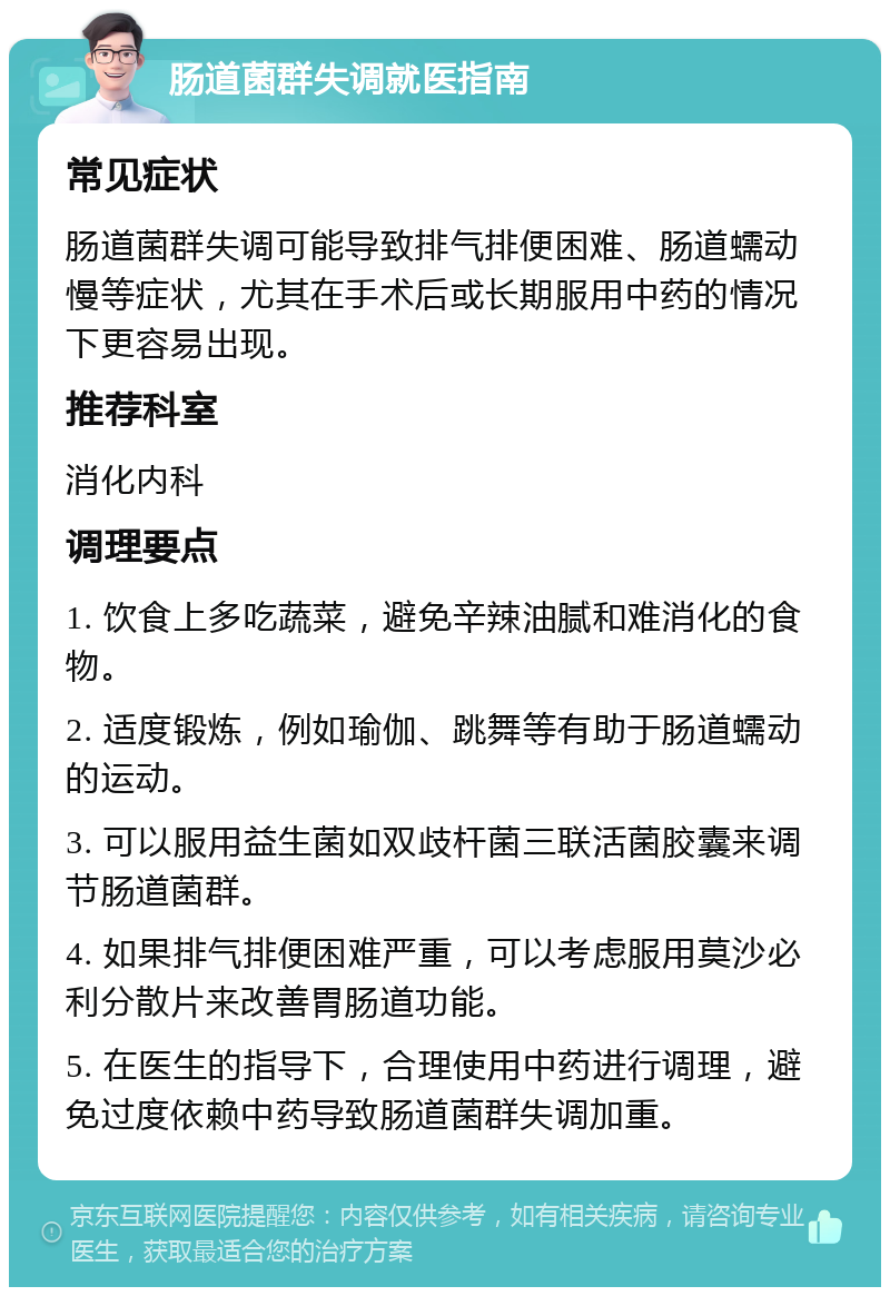 肠道菌群失调就医指南 常见症状 肠道菌群失调可能导致排气排便困难、肠道蠕动慢等症状，尤其在手术后或长期服用中药的情况下更容易出现。 推荐科室 消化内科 调理要点 1. 饮食上多吃蔬菜，避免辛辣油腻和难消化的食物。 2. 适度锻炼，例如瑜伽、跳舞等有助于肠道蠕动的运动。 3. 可以服用益生菌如双歧杆菌三联活菌胶囊来调节肠道菌群。 4. 如果排气排便困难严重，可以考虑服用莫沙必利分散片来改善胃肠道功能。 5. 在医生的指导下，合理使用中药进行调理，避免过度依赖中药导致肠道菌群失调加重。