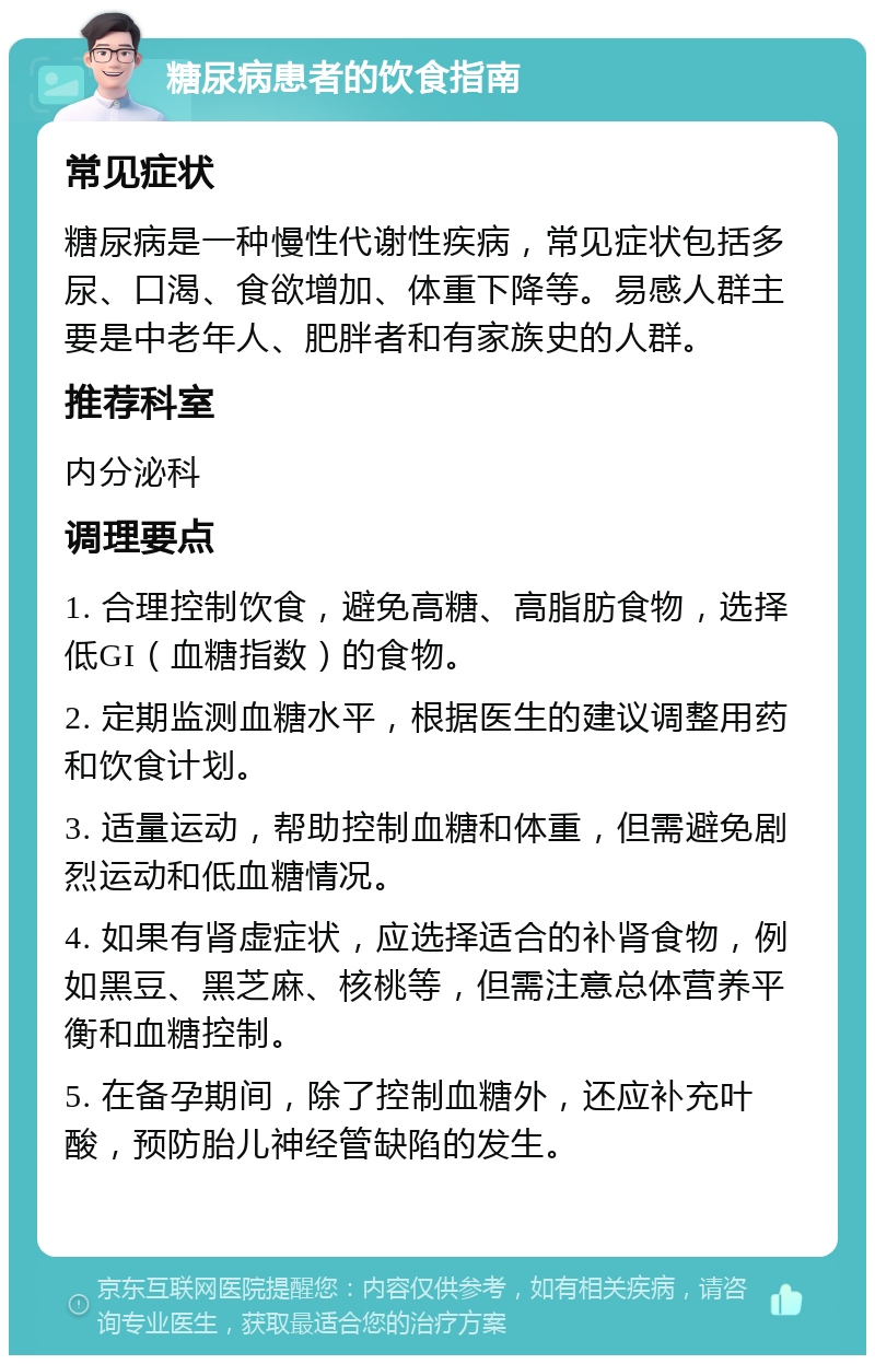 糖尿病患者的饮食指南 常见症状 糖尿病是一种慢性代谢性疾病，常见症状包括多尿、口渴、食欲增加、体重下降等。易感人群主要是中老年人、肥胖者和有家族史的人群。 推荐科室 内分泌科 调理要点 1. 合理控制饮食，避免高糖、高脂肪食物，选择低GI（血糖指数）的食物。 2. 定期监测血糖水平，根据医生的建议调整用药和饮食计划。 3. 适量运动，帮助控制血糖和体重，但需避免剧烈运动和低血糖情况。 4. 如果有肾虚症状，应选择适合的补肾食物，例如黑豆、黑芝麻、核桃等，但需注意总体营养平衡和血糖控制。 5. 在备孕期间，除了控制血糖外，还应补充叶酸，预防胎儿神经管缺陷的发生。