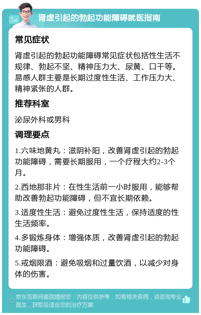 肾虚引起的勃起功能障碍就医指南 常见症状 肾虚引起的勃起功能障碍常见症状包括性生活不规律、勃起不坚、精神压力大、尿黄、口干等。易感人群主要是长期过度性生活、工作压力大、精神紧张的人群。 推荐科室 泌尿外科或男科 调理要点 1.六味地黄丸：滋阴补阳，改善肾虚引起的勃起功能障碍，需要长期服用，一个疗程大约2-3个月。 2.西地那非片：在性生活前一小时服用，能够帮助改善勃起功能障碍，但不宜长期依赖。 3.适度性生活：避免过度性生活，保持适度的性生活频率。 4.多锻炼身体：增强体质，改善肾虚引起的勃起功能障碍。 5.戒烟限酒：避免吸烟和过量饮酒，以减少对身体的伤害。