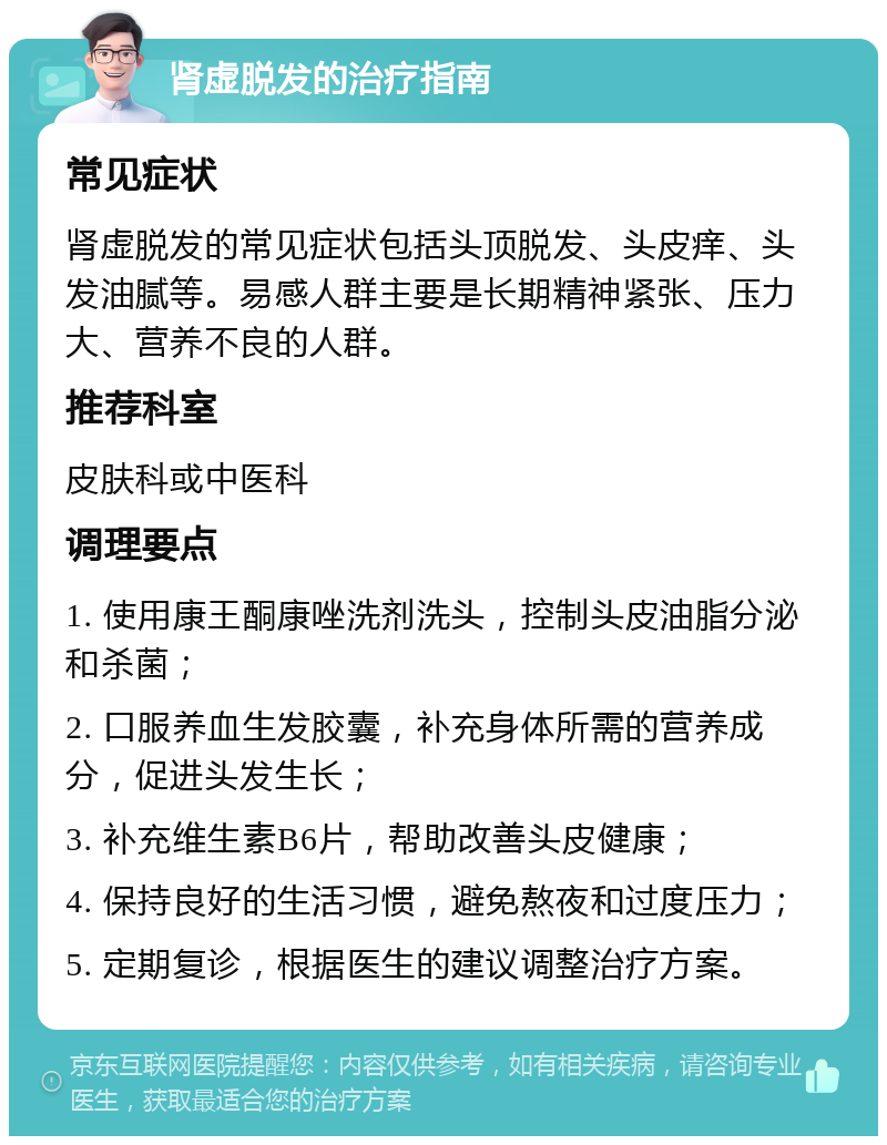 肾虚脱发的治疗指南 常见症状 肾虚脱发的常见症状包括头顶脱发、头皮痒、头发油腻等。易感人群主要是长期精神紧张、压力大、营养不良的人群。 推荐科室 皮肤科或中医科 调理要点 1. 使用康王酮康唑洗剂洗头，控制头皮油脂分泌和杀菌； 2. 口服养血生发胶囊，补充身体所需的营养成分，促进头发生长； 3. 补充维生素B6片，帮助改善头皮健康； 4. 保持良好的生活习惯，避免熬夜和过度压力； 5. 定期复诊，根据医生的建议调整治疗方案。