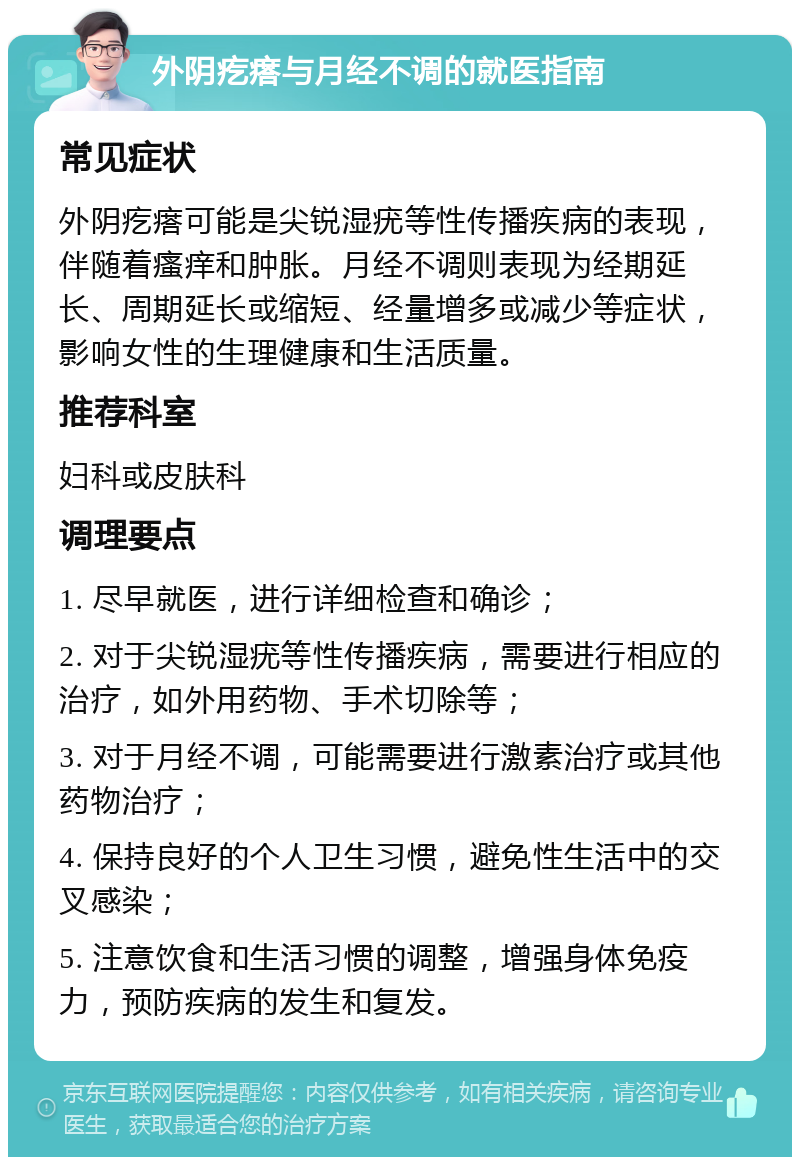 外阴疙瘩与月经不调的就医指南 常见症状 外阴疙瘩可能是尖锐湿疣等性传播疾病的表现，伴随着瘙痒和肿胀。月经不调则表现为经期延长、周期延长或缩短、经量增多或减少等症状，影响女性的生理健康和生活质量。 推荐科室 妇科或皮肤科 调理要点 1. 尽早就医，进行详细检查和确诊； 2. 对于尖锐湿疣等性传播疾病，需要进行相应的治疗，如外用药物、手术切除等； 3. 对于月经不调，可能需要进行激素治疗或其他药物治疗； 4. 保持良好的个人卫生习惯，避免性生活中的交叉感染； 5. 注意饮食和生活习惯的调整，增强身体免疫力，预防疾病的发生和复发。