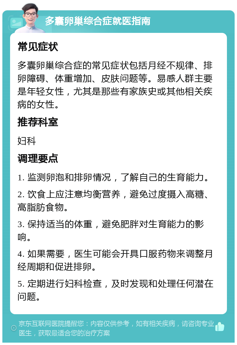 多囊卵巢综合症就医指南 常见症状 多囊卵巢综合症的常见症状包括月经不规律、排卵障碍、体重增加、皮肤问题等。易感人群主要是年轻女性，尤其是那些有家族史或其他相关疾病的女性。 推荐科室 妇科 调理要点 1. 监测卵泡和排卵情况，了解自己的生育能力。 2. 饮食上应注意均衡营养，避免过度摄入高糖、高脂肪食物。 3. 保持适当的体重，避免肥胖对生育能力的影响。 4. 如果需要，医生可能会开具口服药物来调整月经周期和促进排卵。 5. 定期进行妇科检查，及时发现和处理任何潜在问题。