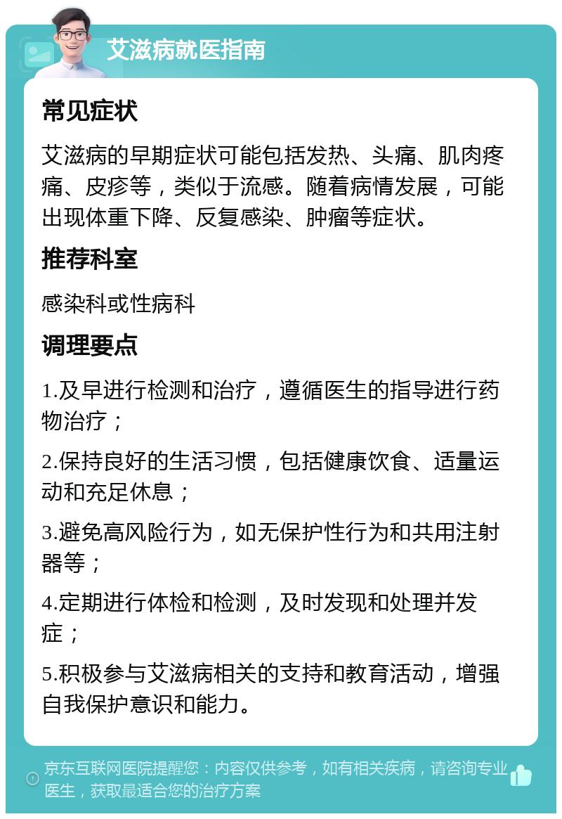 艾滋病就医指南 常见症状 艾滋病的早期症状可能包括发热、头痛、肌肉疼痛、皮疹等，类似于流感。随着病情发展，可能出现体重下降、反复感染、肿瘤等症状。 推荐科室 感染科或性病科 调理要点 1.及早进行检测和治疗，遵循医生的指导进行药物治疗； 2.保持良好的生活习惯，包括健康饮食、适量运动和充足休息； 3.避免高风险行为，如无保护性行为和共用注射器等； 4.定期进行体检和检测，及时发现和处理并发症； 5.积极参与艾滋病相关的支持和教育活动，增强自我保护意识和能力。