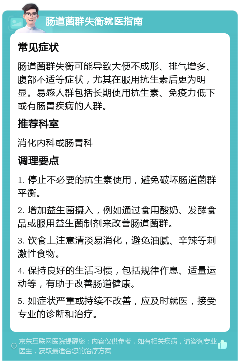 肠道菌群失衡就医指南 常见症状 肠道菌群失衡可能导致大便不成形、排气增多、腹部不适等症状，尤其在服用抗生素后更为明显。易感人群包括长期使用抗生素、免疫力低下或有肠胃疾病的人群。 推荐科室 消化内科或肠胃科 调理要点 1. 停止不必要的抗生素使用，避免破坏肠道菌群平衡。 2. 增加益生菌摄入，例如通过食用酸奶、发酵食品或服用益生菌制剂来改善肠道菌群。 3. 饮食上注意清淡易消化，避免油腻、辛辣等刺激性食物。 4. 保持良好的生活习惯，包括规律作息、适量运动等，有助于改善肠道健康。 5. 如症状严重或持续不改善，应及时就医，接受专业的诊断和治疗。