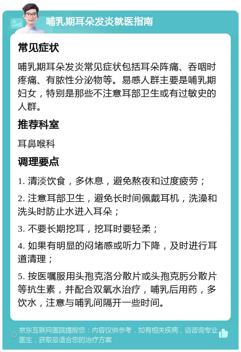 哺乳期耳朵发炎就医指南 常见症状 哺乳期耳朵发炎常见症状包括耳朵阵痛、吞咽时疼痛、有脓性分泌物等。易感人群主要是哺乳期妇女，特别是那些不注意耳部卫生或有过敏史的人群。 推荐科室 耳鼻喉科 调理要点 1. 清淡饮食，多休息，避免熬夜和过度疲劳； 2. 注意耳部卫生，避免长时间佩戴耳机，洗澡和洗头时防止水进入耳朵； 3. 不要长期挖耳，挖耳时要轻柔； 4. 如果有明显的闷堵感或听力下降，及时进行耳道清理； 5. 按医嘱服用头孢克洛分散片或头孢克肟分散片等抗生素，并配合双氧水治疗，哺乳后用药，多饮水，注意与哺乳间隔开一些时间。