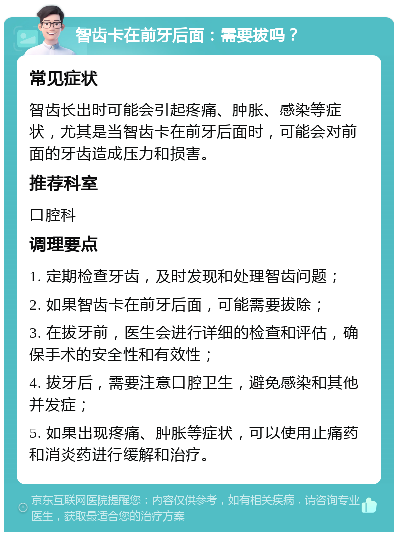 智齿卡在前牙后面：需要拔吗？ 常见症状 智齿长出时可能会引起疼痛、肿胀、感染等症状，尤其是当智齿卡在前牙后面时，可能会对前面的牙齿造成压力和损害。 推荐科室 口腔科 调理要点 1. 定期检查牙齿，及时发现和处理智齿问题； 2. 如果智齿卡在前牙后面，可能需要拔除； 3. 在拔牙前，医生会进行详细的检查和评估，确保手术的安全性和有效性； 4. 拔牙后，需要注意口腔卫生，避免感染和其他并发症； 5. 如果出现疼痛、肿胀等症状，可以使用止痛药和消炎药进行缓解和治疗。