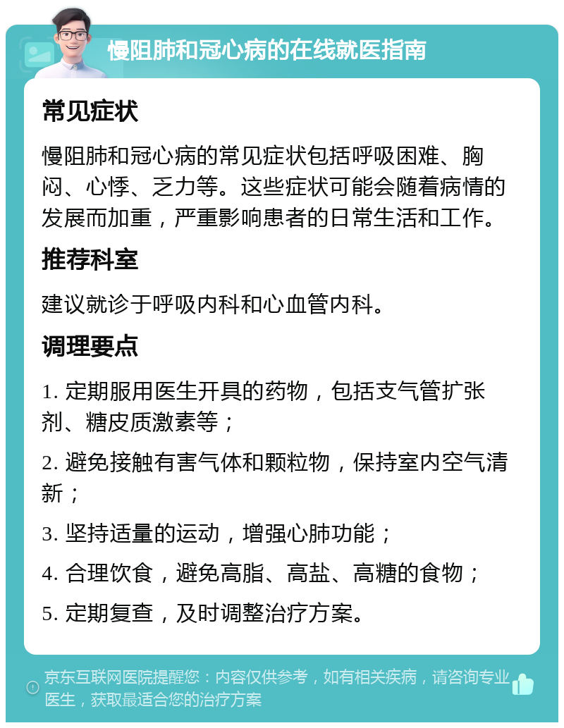 慢阻肺和冠心病的在线就医指南 常见症状 慢阻肺和冠心病的常见症状包括呼吸困难、胸闷、心悸、乏力等。这些症状可能会随着病情的发展而加重，严重影响患者的日常生活和工作。 推荐科室 建议就诊于呼吸内科和心血管内科。 调理要点 1. 定期服用医生开具的药物，包括支气管扩张剂、糖皮质激素等； 2. 避免接触有害气体和颗粒物，保持室内空气清新； 3. 坚持适量的运动，增强心肺功能； 4. 合理饮食，避免高脂、高盐、高糖的食物； 5. 定期复查，及时调整治疗方案。