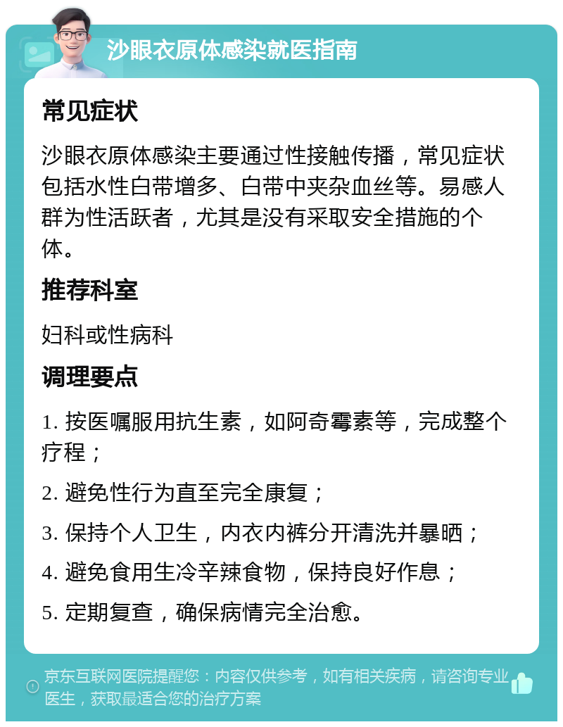 沙眼衣原体感染就医指南 常见症状 沙眼衣原体感染主要通过性接触传播，常见症状包括水性白带增多、白带中夹杂血丝等。易感人群为性活跃者，尤其是没有采取安全措施的个体。 推荐科室 妇科或性病科 调理要点 1. 按医嘱服用抗生素，如阿奇霉素等，完成整个疗程； 2. 避免性行为直至完全康复； 3. 保持个人卫生，内衣内裤分开清洗并暴晒； 4. 避免食用生冷辛辣食物，保持良好作息； 5. 定期复查，确保病情完全治愈。