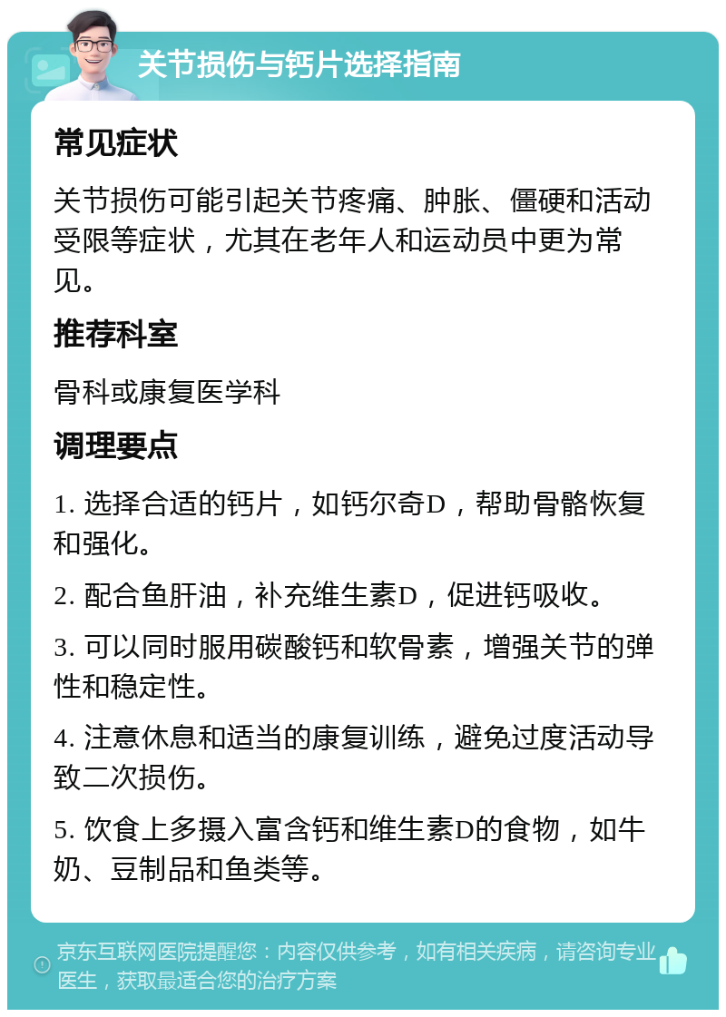 关节损伤与钙片选择指南 常见症状 关节损伤可能引起关节疼痛、肿胀、僵硬和活动受限等症状，尤其在老年人和运动员中更为常见。 推荐科室 骨科或康复医学科 调理要点 1. 选择合适的钙片，如钙尔奇D，帮助骨骼恢复和强化。 2. 配合鱼肝油，补充维生素D，促进钙吸收。 3. 可以同时服用碳酸钙和软骨素，增强关节的弹性和稳定性。 4. 注意休息和适当的康复训练，避免过度活动导致二次损伤。 5. 饮食上多摄入富含钙和维生素D的食物，如牛奶、豆制品和鱼类等。