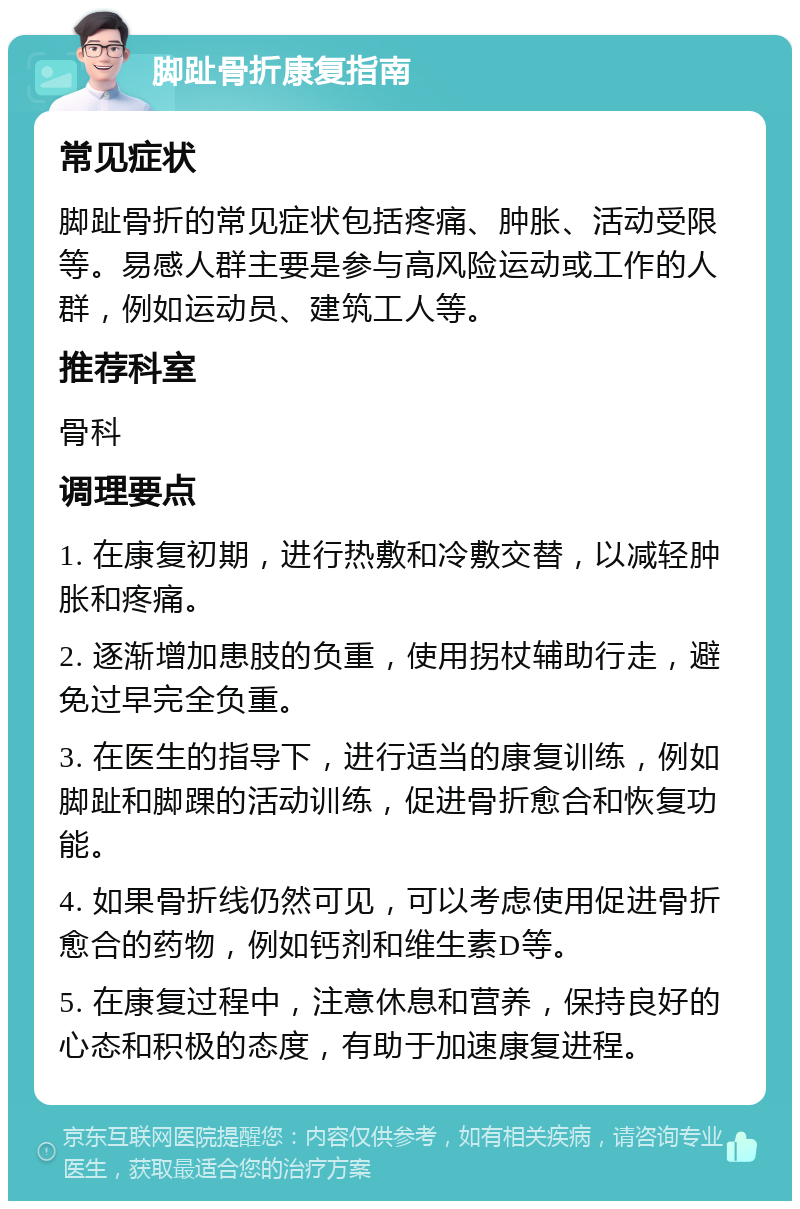 脚趾骨折康复指南 常见症状 脚趾骨折的常见症状包括疼痛、肿胀、活动受限等。易感人群主要是参与高风险运动或工作的人群，例如运动员、建筑工人等。 推荐科室 骨科 调理要点 1. 在康复初期，进行热敷和冷敷交替，以减轻肿胀和疼痛。 2. 逐渐增加患肢的负重，使用拐杖辅助行走，避免过早完全负重。 3. 在医生的指导下，进行适当的康复训练，例如脚趾和脚踝的活动训练，促进骨折愈合和恢复功能。 4. 如果骨折线仍然可见，可以考虑使用促进骨折愈合的药物，例如钙剂和维生素D等。 5. 在康复过程中，注意休息和营养，保持良好的心态和积极的态度，有助于加速康复进程。