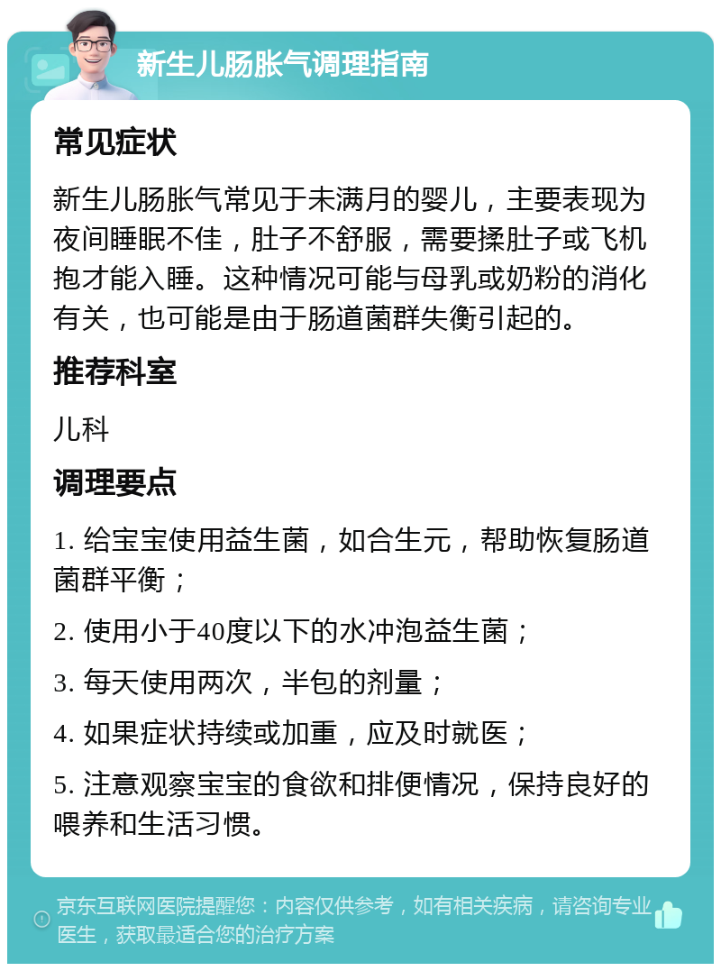 新生儿肠胀气调理指南 常见症状 新生儿肠胀气常见于未满月的婴儿，主要表现为夜间睡眠不佳，肚子不舒服，需要揉肚子或飞机抱才能入睡。这种情况可能与母乳或奶粉的消化有关，也可能是由于肠道菌群失衡引起的。 推荐科室 儿科 调理要点 1. 给宝宝使用益生菌，如合生元，帮助恢复肠道菌群平衡； 2. 使用小于40度以下的水冲泡益生菌； 3. 每天使用两次，半包的剂量； 4. 如果症状持续或加重，应及时就医； 5. 注意观察宝宝的食欲和排便情况，保持良好的喂养和生活习惯。