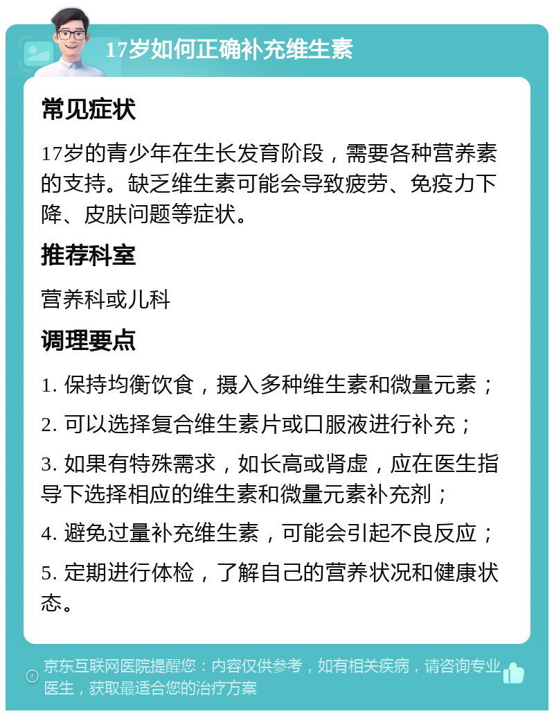 17岁如何正确补充维生素 常见症状 17岁的青少年在生长发育阶段，需要各种营养素的支持。缺乏维生素可能会导致疲劳、免疫力下降、皮肤问题等症状。 推荐科室 营养科或儿科 调理要点 1. 保持均衡饮食，摄入多种维生素和微量元素； 2. 可以选择复合维生素片或口服液进行补充； 3. 如果有特殊需求，如长高或肾虚，应在医生指导下选择相应的维生素和微量元素补充剂； 4. 避免过量补充维生素，可能会引起不良反应； 5. 定期进行体检，了解自己的营养状况和健康状态。