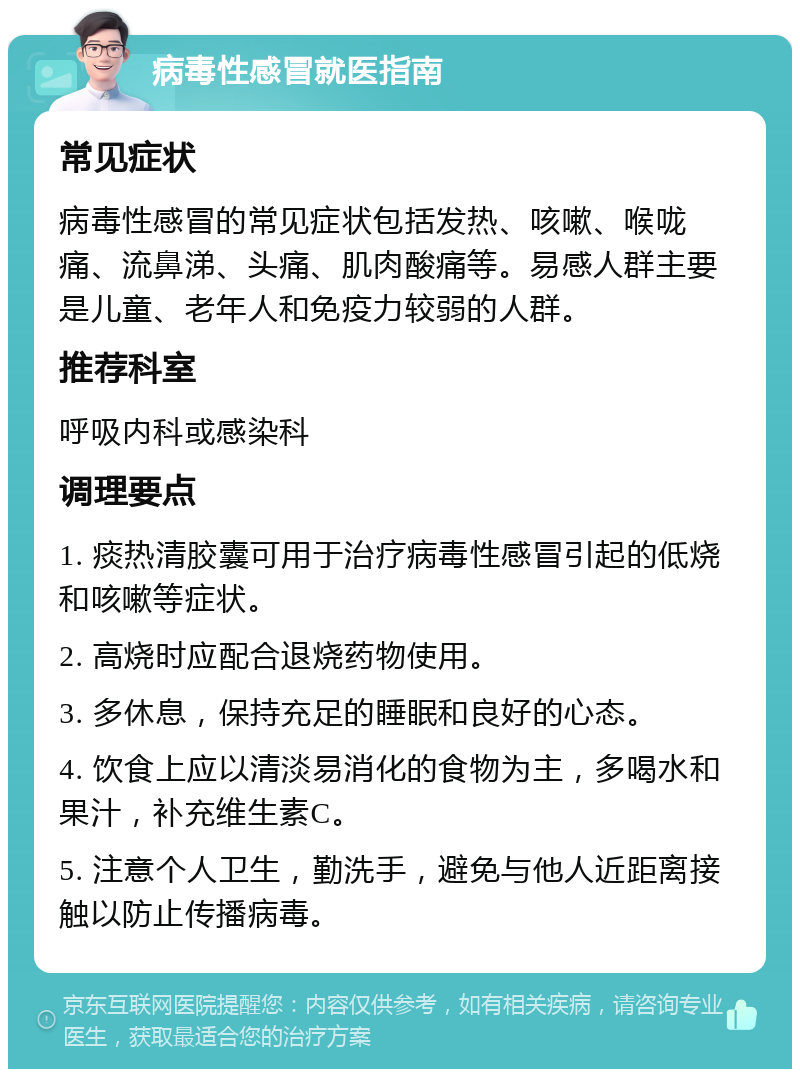 病毒性感冒就医指南 常见症状 病毒性感冒的常见症状包括发热、咳嗽、喉咙痛、流鼻涕、头痛、肌肉酸痛等。易感人群主要是儿童、老年人和免疫力较弱的人群。 推荐科室 呼吸内科或感染科 调理要点 1. 痰热清胶囊可用于治疗病毒性感冒引起的低烧和咳嗽等症状。 2. 高烧时应配合退烧药物使用。 3. 多休息，保持充足的睡眠和良好的心态。 4. 饮食上应以清淡易消化的食物为主，多喝水和果汁，补充维生素C。 5. 注意个人卫生，勤洗手，避免与他人近距离接触以防止传播病毒。