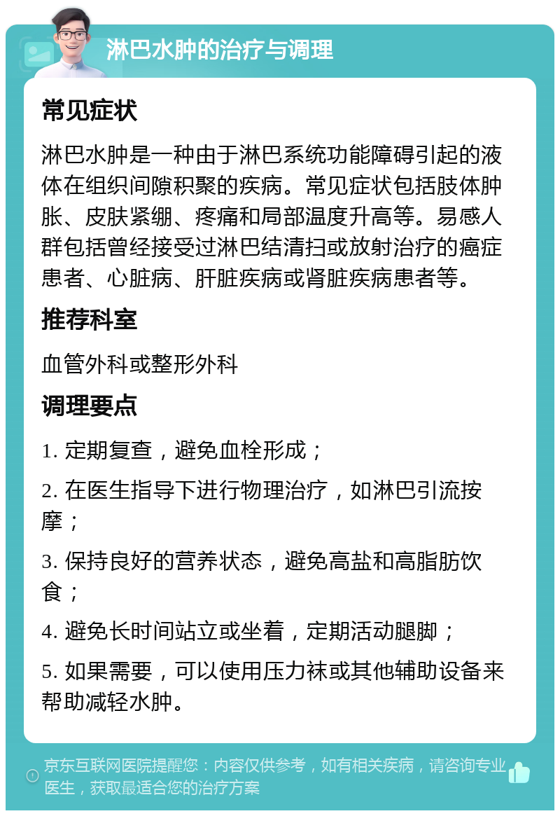 淋巴水肿的治疗与调理 常见症状 淋巴水肿是一种由于淋巴系统功能障碍引起的液体在组织间隙积聚的疾病。常见症状包括肢体肿胀、皮肤紧绷、疼痛和局部温度升高等。易感人群包括曾经接受过淋巴结清扫或放射治疗的癌症患者、心脏病、肝脏疾病或肾脏疾病患者等。 推荐科室 血管外科或整形外科 调理要点 1. 定期复查，避免血栓形成； 2. 在医生指导下进行物理治疗，如淋巴引流按摩； 3. 保持良好的营养状态，避免高盐和高脂肪饮食； 4. 避免长时间站立或坐着，定期活动腿脚； 5. 如果需要，可以使用压力袜或其他辅助设备来帮助减轻水肿。