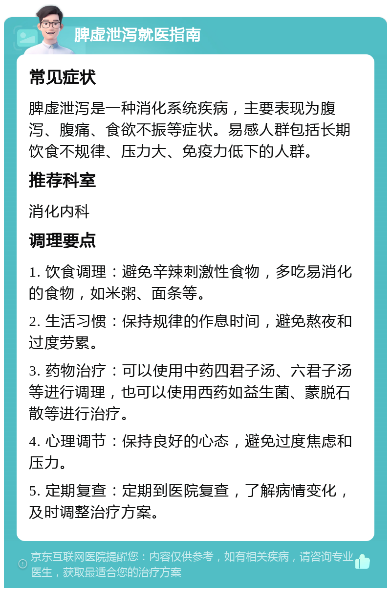 脾虚泄泻就医指南 常见症状 脾虚泄泻是一种消化系统疾病，主要表现为腹泻、腹痛、食欲不振等症状。易感人群包括长期饮食不规律、压力大、免疫力低下的人群。 推荐科室 消化内科 调理要点 1. 饮食调理：避免辛辣刺激性食物，多吃易消化的食物，如米粥、面条等。 2. 生活习惯：保持规律的作息时间，避免熬夜和过度劳累。 3. 药物治疗：可以使用中药四君子汤、六君子汤等进行调理，也可以使用西药如益生菌、蒙脱石散等进行治疗。 4. 心理调节：保持良好的心态，避免过度焦虑和压力。 5. 定期复查：定期到医院复查，了解病情变化，及时调整治疗方案。