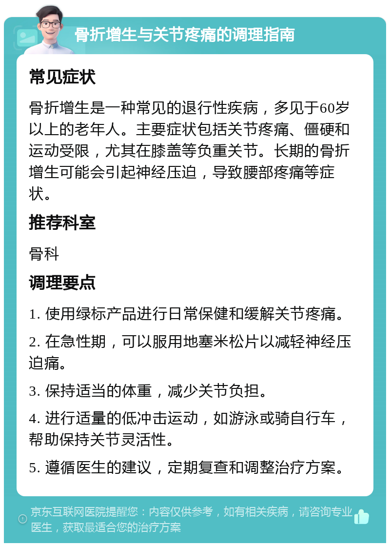 骨折增生与关节疼痛的调理指南 常见症状 骨折增生是一种常见的退行性疾病，多见于60岁以上的老年人。主要症状包括关节疼痛、僵硬和运动受限，尤其在膝盖等负重关节。长期的骨折增生可能会引起神经压迫，导致腰部疼痛等症状。 推荐科室 骨科 调理要点 1. 使用绿标产品进行日常保健和缓解关节疼痛。 2. 在急性期，可以服用地塞米松片以减轻神经压迫痛。 3. 保持适当的体重，减少关节负担。 4. 进行适量的低冲击运动，如游泳或骑自行车，帮助保持关节灵活性。 5. 遵循医生的建议，定期复查和调整治疗方案。