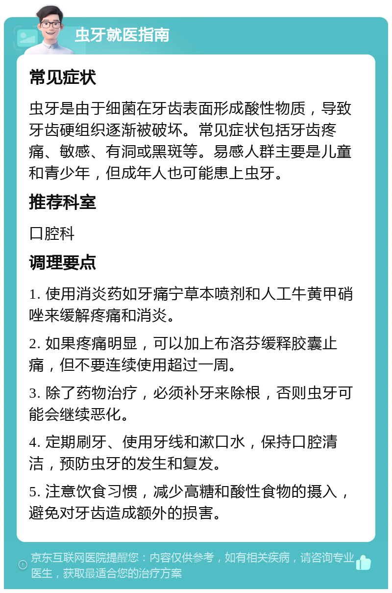 虫牙就医指南 常见症状 虫牙是由于细菌在牙齿表面形成酸性物质，导致牙齿硬组织逐渐被破坏。常见症状包括牙齿疼痛、敏感、有洞或黑斑等。易感人群主要是儿童和青少年，但成年人也可能患上虫牙。 推荐科室 口腔科 调理要点 1. 使用消炎药如牙痛宁草本喷剂和人工牛黄甲硝唑来缓解疼痛和消炎。 2. 如果疼痛明显，可以加上布洛芬缓释胶囊止痛，但不要连续使用超过一周。 3. 除了药物治疗，必须补牙来除根，否则虫牙可能会继续恶化。 4. 定期刷牙、使用牙线和漱口水，保持口腔清洁，预防虫牙的发生和复发。 5. 注意饮食习惯，减少高糖和酸性食物的摄入，避免对牙齿造成额外的损害。