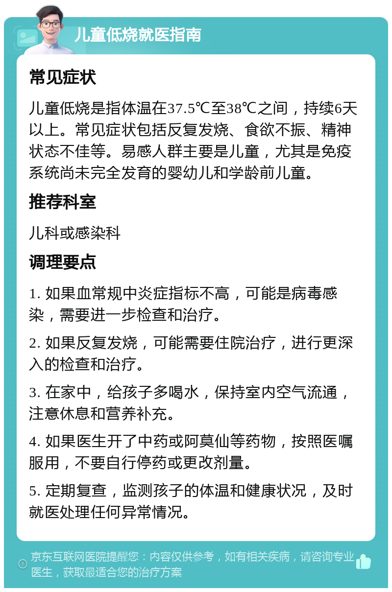 儿童低烧就医指南 常见症状 儿童低烧是指体温在37.5℃至38℃之间，持续6天以上。常见症状包括反复发烧、食欲不振、精神状态不佳等。易感人群主要是儿童，尤其是免疫系统尚未完全发育的婴幼儿和学龄前儿童。 推荐科室 儿科或感染科 调理要点 1. 如果血常规中炎症指标不高，可能是病毒感染，需要进一步检查和治疗。 2. 如果反复发烧，可能需要住院治疗，进行更深入的检查和治疗。 3. 在家中，给孩子多喝水，保持室内空气流通，注意休息和营养补充。 4. 如果医生开了中药或阿莫仙等药物，按照医嘱服用，不要自行停药或更改剂量。 5. 定期复查，监测孩子的体温和健康状况，及时就医处理任何异常情况。