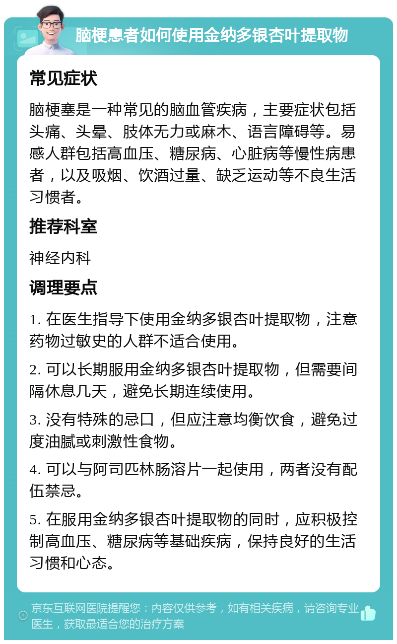 脑梗患者如何使用金纳多银杏叶提取物 常见症状 脑梗塞是一种常见的脑血管疾病，主要症状包括头痛、头晕、肢体无力或麻木、语言障碍等。易感人群包括高血压、糖尿病、心脏病等慢性病患者，以及吸烟、饮酒过量、缺乏运动等不良生活习惯者。 推荐科室 神经内科 调理要点 1. 在医生指导下使用金纳多银杏叶提取物，注意药物过敏史的人群不适合使用。 2. 可以长期服用金纳多银杏叶提取物，但需要间隔休息几天，避免长期连续使用。 3. 没有特殊的忌口，但应注意均衡饮食，避免过度油腻或刺激性食物。 4. 可以与阿司匹林肠溶片一起使用，两者没有配伍禁忌。 5. 在服用金纳多银杏叶提取物的同时，应积极控制高血压、糖尿病等基础疾病，保持良好的生活习惯和心态。