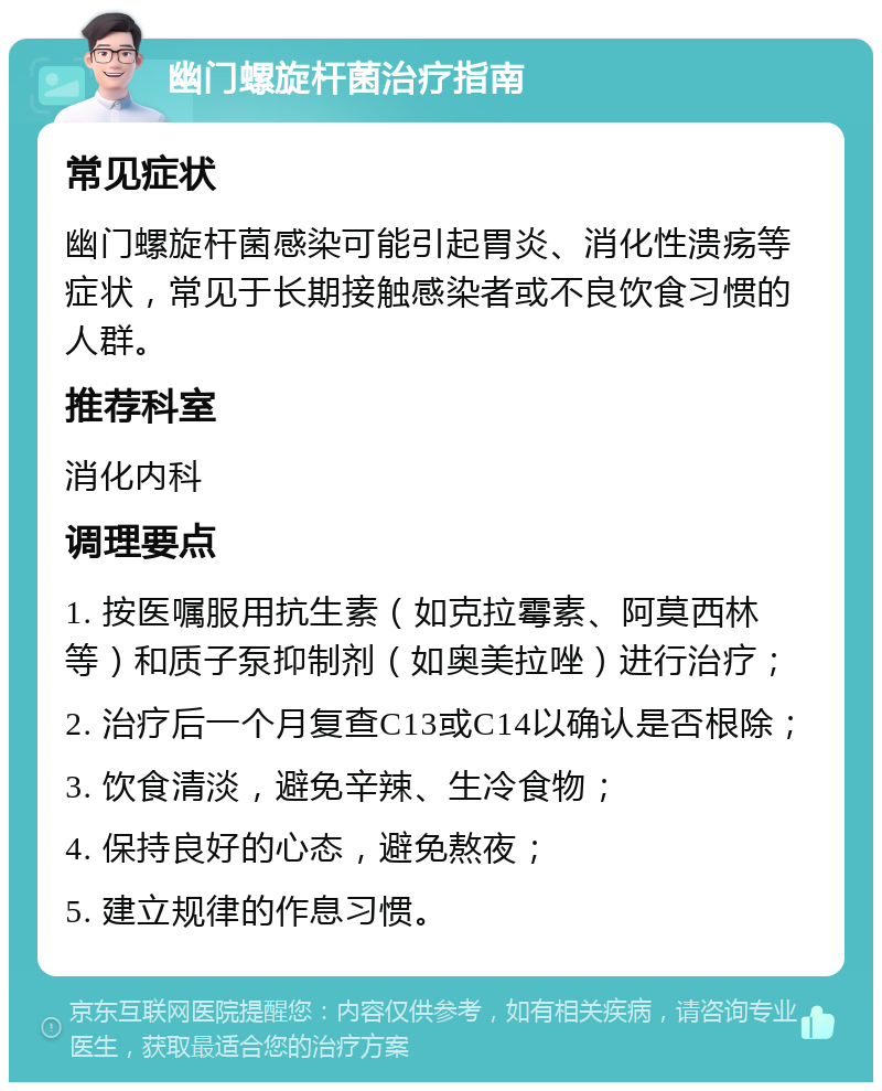 幽门螺旋杆菌治疗指南 常见症状 幽门螺旋杆菌感染可能引起胃炎、消化性溃疡等症状，常见于长期接触感染者或不良饮食习惯的人群。 推荐科室 消化内科 调理要点 1. 按医嘱服用抗生素（如克拉霉素、阿莫西林等）和质子泵抑制剂（如奥美拉唑）进行治疗； 2. 治疗后一个月复查C13或C14以确认是否根除； 3. 饮食清淡，避免辛辣、生冷食物； 4. 保持良好的心态，避免熬夜； 5. 建立规律的作息习惯。