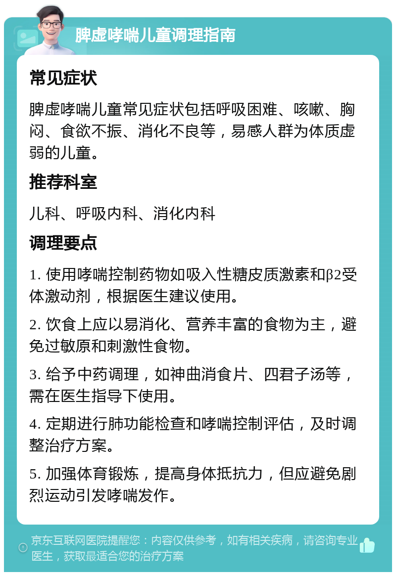 脾虚哮喘儿童调理指南 常见症状 脾虚哮喘儿童常见症状包括呼吸困难、咳嗽、胸闷、食欲不振、消化不良等，易感人群为体质虚弱的儿童。 推荐科室 儿科、呼吸内科、消化内科 调理要点 1. 使用哮喘控制药物如吸入性糖皮质激素和β2受体激动剂，根据医生建议使用。 2. 饮食上应以易消化、营养丰富的食物为主，避免过敏原和刺激性食物。 3. 给予中药调理，如神曲消食片、四君子汤等，需在医生指导下使用。 4. 定期进行肺功能检查和哮喘控制评估，及时调整治疗方案。 5. 加强体育锻炼，提高身体抵抗力，但应避免剧烈运动引发哮喘发作。