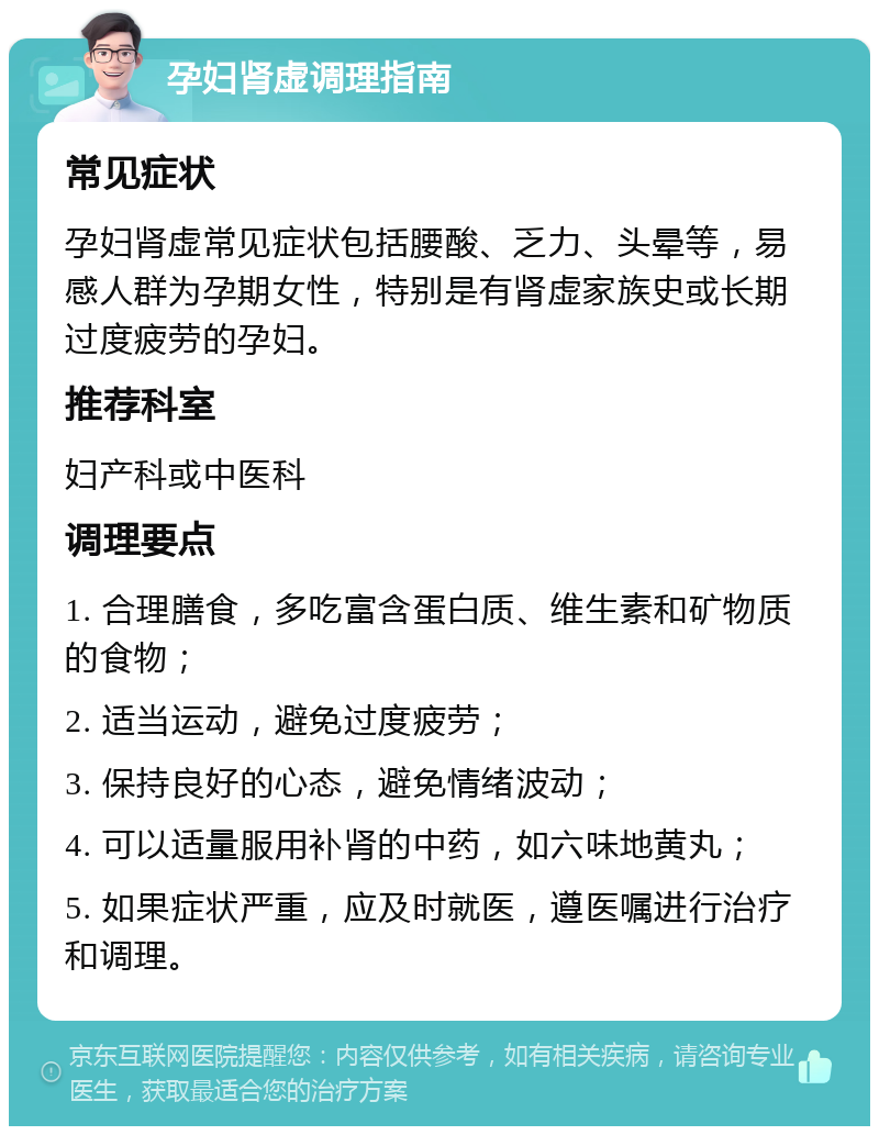 孕妇肾虚调理指南 常见症状 孕妇肾虚常见症状包括腰酸、乏力、头晕等，易感人群为孕期女性，特别是有肾虚家族史或长期过度疲劳的孕妇。 推荐科室 妇产科或中医科 调理要点 1. 合理膳食，多吃富含蛋白质、维生素和矿物质的食物； 2. 适当运动，避免过度疲劳； 3. 保持良好的心态，避免情绪波动； 4. 可以适量服用补肾的中药，如六味地黄丸； 5. 如果症状严重，应及时就医，遵医嘱进行治疗和调理。