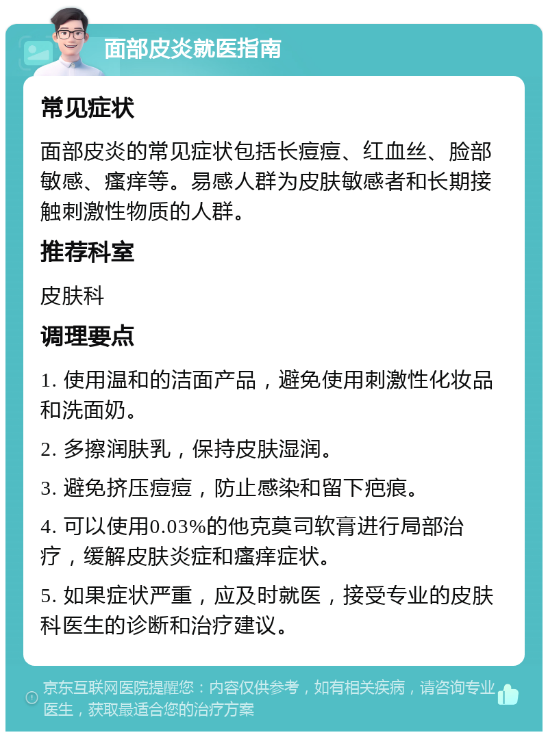 面部皮炎就医指南 常见症状 面部皮炎的常见症状包括长痘痘、红血丝、脸部敏感、瘙痒等。易感人群为皮肤敏感者和长期接触刺激性物质的人群。 推荐科室 皮肤科 调理要点 1. 使用温和的洁面产品，避免使用刺激性化妆品和洗面奶。 2. 多擦润肤乳，保持皮肤湿润。 3. 避免挤压痘痘，防止感染和留下疤痕。 4. 可以使用0.03%的他克莫司软膏进行局部治疗，缓解皮肤炎症和瘙痒症状。 5. 如果症状严重，应及时就医，接受专业的皮肤科医生的诊断和治疗建议。