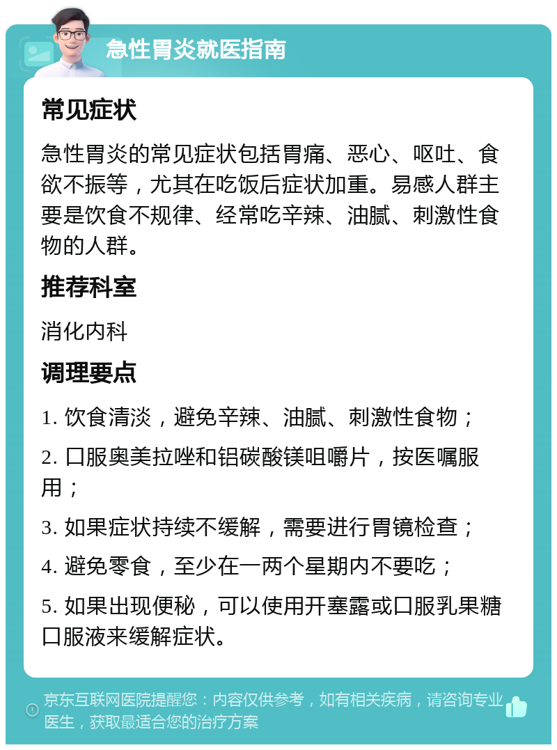 急性胃炎就医指南 常见症状 急性胃炎的常见症状包括胃痛、恶心、呕吐、食欲不振等，尤其在吃饭后症状加重。易感人群主要是饮食不规律、经常吃辛辣、油腻、刺激性食物的人群。 推荐科室 消化内科 调理要点 1. 饮食清淡，避免辛辣、油腻、刺激性食物； 2. 口服奥美拉唑和铝碳酸镁咀嚼片，按医嘱服用； 3. 如果症状持续不缓解，需要进行胃镜检查； 4. 避免零食，至少在一两个星期内不要吃； 5. 如果出现便秘，可以使用开塞露或口服乳果糖口服液来缓解症状。