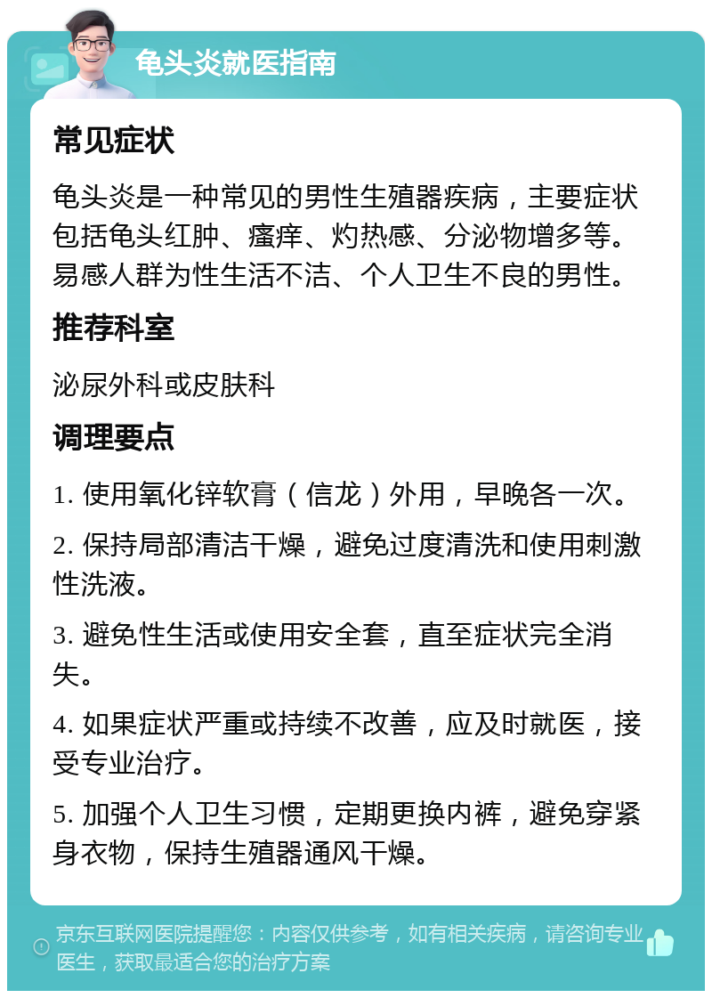 龟头炎就医指南 常见症状 龟头炎是一种常见的男性生殖器疾病，主要症状包括龟头红肿、瘙痒、灼热感、分泌物增多等。易感人群为性生活不洁、个人卫生不良的男性。 推荐科室 泌尿外科或皮肤科 调理要点 1. 使用氧化锌软膏（信龙）外用，早晚各一次。 2. 保持局部清洁干燥，避免过度清洗和使用刺激性洗液。 3. 避免性生活或使用安全套，直至症状完全消失。 4. 如果症状严重或持续不改善，应及时就医，接受专业治疗。 5. 加强个人卫生习惯，定期更换内裤，避免穿紧身衣物，保持生殖器通风干燥。