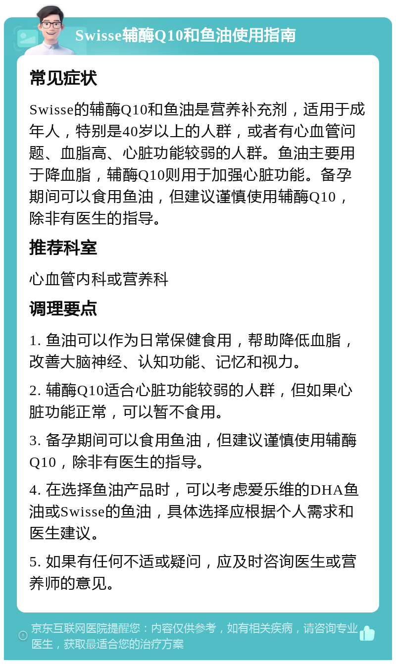 Swisse辅酶Q10和鱼油使用指南 常见症状 Swisse的辅酶Q10和鱼油是营养补充剂，适用于成年人，特别是40岁以上的人群，或者有心血管问题、血脂高、心脏功能较弱的人群。鱼油主要用于降血脂，辅酶Q10则用于加强心脏功能。备孕期间可以食用鱼油，但建议谨慎使用辅酶Q10，除非有医生的指导。 推荐科室 心血管内科或营养科 调理要点 1. 鱼油可以作为日常保健食用，帮助降低血脂，改善大脑神经、认知功能、记忆和视力。 2. 辅酶Q10适合心脏功能较弱的人群，但如果心脏功能正常，可以暂不食用。 3. 备孕期间可以食用鱼油，但建议谨慎使用辅酶Q10，除非有医生的指导。 4. 在选择鱼油产品时，可以考虑爱乐维的DHA鱼油或Swisse的鱼油，具体选择应根据个人需求和医生建议。 5. 如果有任何不适或疑问，应及时咨询医生或营养师的意见。