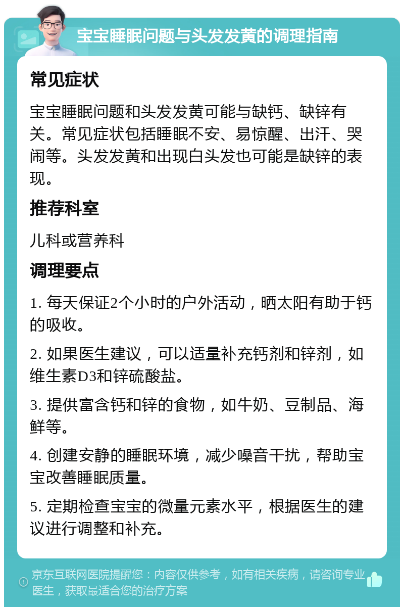 宝宝睡眠问题与头发发黄的调理指南 常见症状 宝宝睡眠问题和头发发黄可能与缺钙、缺锌有关。常见症状包括睡眠不安、易惊醒、出汗、哭闹等。头发发黄和出现白头发也可能是缺锌的表现。 推荐科室 儿科或营养科 调理要点 1. 每天保证2个小时的户外活动，晒太阳有助于钙的吸收。 2. 如果医生建议，可以适量补充钙剂和锌剂，如维生素D3和锌硫酸盐。 3. 提供富含钙和锌的食物，如牛奶、豆制品、海鲜等。 4. 创建安静的睡眠环境，减少噪音干扰，帮助宝宝改善睡眠质量。 5. 定期检查宝宝的微量元素水平，根据医生的建议进行调整和补充。