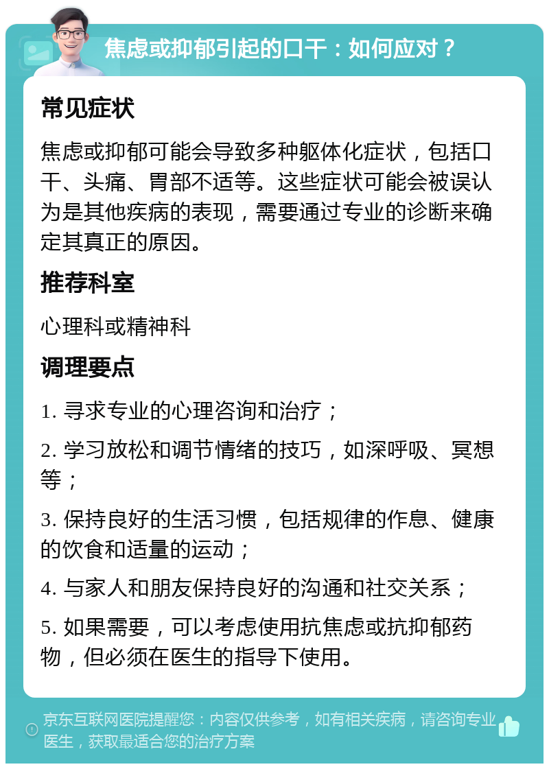 焦虑或抑郁引起的口干：如何应对？ 常见症状 焦虑或抑郁可能会导致多种躯体化症状，包括口干、头痛、胃部不适等。这些症状可能会被误认为是其他疾病的表现，需要通过专业的诊断来确定其真正的原因。 推荐科室 心理科或精神科 调理要点 1. 寻求专业的心理咨询和治疗； 2. 学习放松和调节情绪的技巧，如深呼吸、冥想等； 3. 保持良好的生活习惯，包括规律的作息、健康的饮食和适量的运动； 4. 与家人和朋友保持良好的沟通和社交关系； 5. 如果需要，可以考虑使用抗焦虑或抗抑郁药物，但必须在医生的指导下使用。